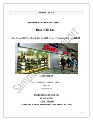 1
A PROJECT REPORT
ON
“WORKING CAPITAL MANAGEMENT”
Bata India Ltd
Bata House, 418/02, Mehrauli-Gurgaon Rd, Sector 17, Gurgaon, Haryana 122002
SUBMITTED BY
(FULL NAME IN CAPITAL LETERS)
(YEAR)
Enrollment No:
UNDER THE GUIDANCE OF:
GUIDE NAME:
SUBMITTED TO
(UNIVERSITY NAME AND ADDRESS IN CAPITAL LETERS)
 