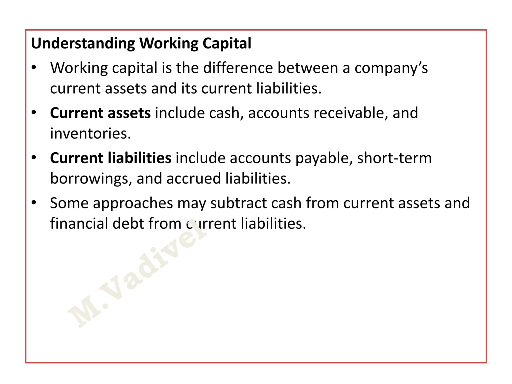 Understanding Working Capital
• Working capital is the difference between a company’s
current assets and its current liabilities.
• Current assets include cash, accounts receivable, and
inventories.
• Current liabilities include accounts payable, short-term
borrowings, and accrued liabilities.
• Some approaches may subtract cash from current assets and
financial debt from current liabilities.
 