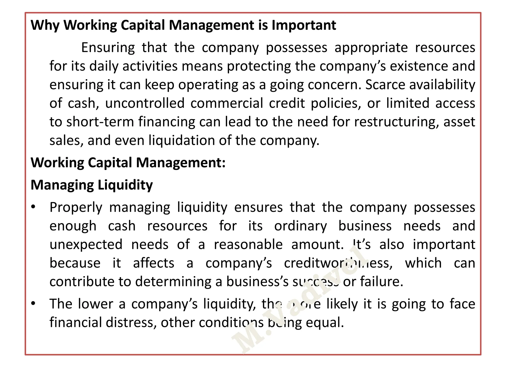 Why Working Capital Management is Important
Ensuring that the company possesses appropriate resources
for its daily activities means protecting the company’s existence and
ensuring it can keep operating as a going concern. Scarce availability
of cash, uncontrolled commercial credit policies, or limited access
to short-term financing can lead to the need for restructuring, asset
sales, and even liquidation of the company.
Working Capital Management:
Managing Liquidity
• Properly managing liquidity ensures that the company possesses
enough cash resources for its ordinary business needs and
unexpected needs of a reasonable amount. It’s also important
because it affects a company’s creditworthiness, which can
contribute to determining a business’s success or failure.
• The lower a company’s liquidity, the more likely it is going to face
financial distress, other conditions being equal.
 