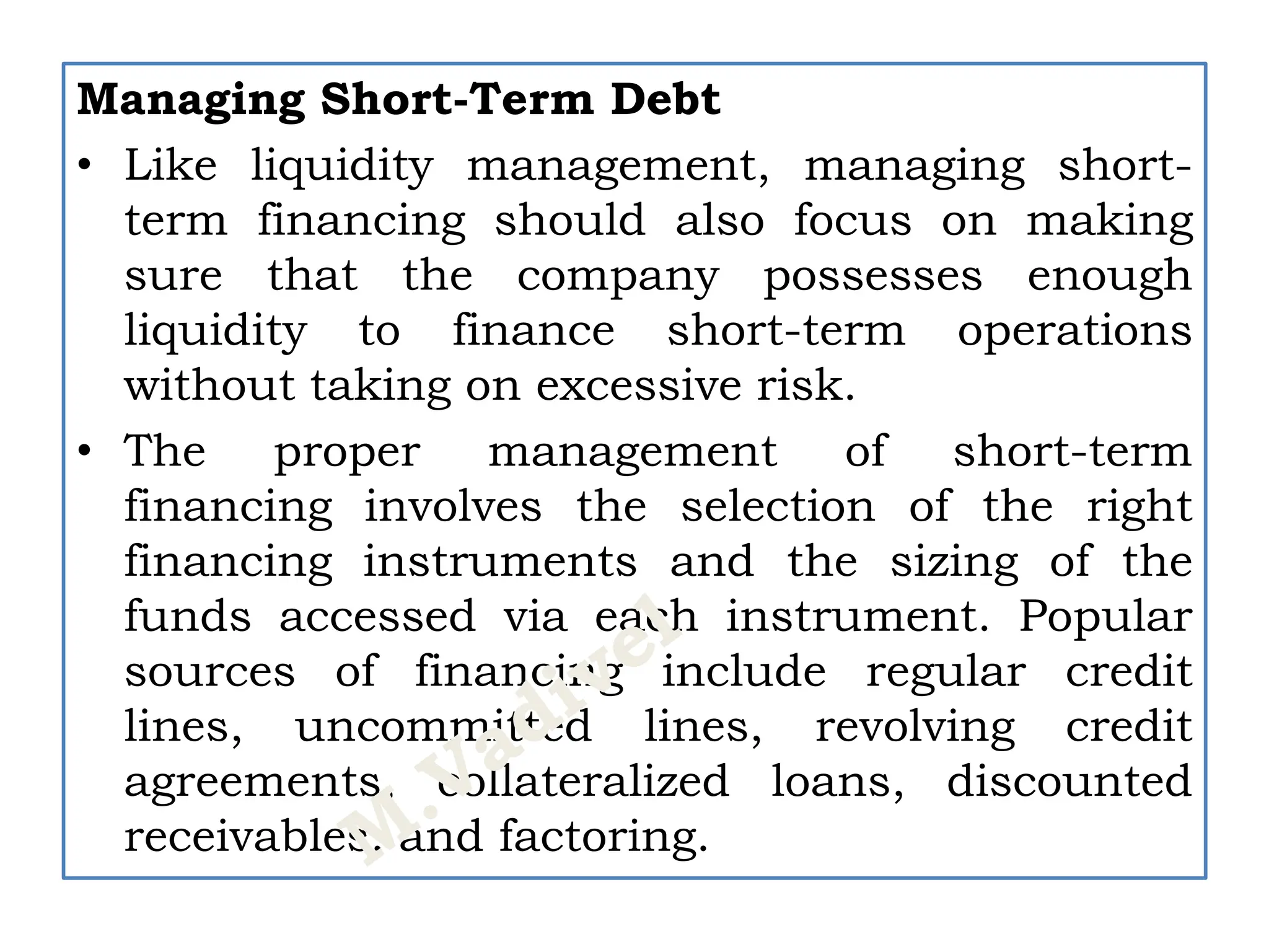 Managing Short-Term Debt
• Like liquidity management, managing short-
term financing should also focus on making
sure that the company possesses enough
liquidity to finance short-term operations
without taking on excessive risk.
• The proper management of short-term
financing involves the selection of the right
financing instruments and the sizing of the
funds accessed via each instrument. Popular
sources of financing include regular credit
lines, uncommitted lines, revolving credit
agreements, collateralized loans, discounted
receivables, and factoring.
 