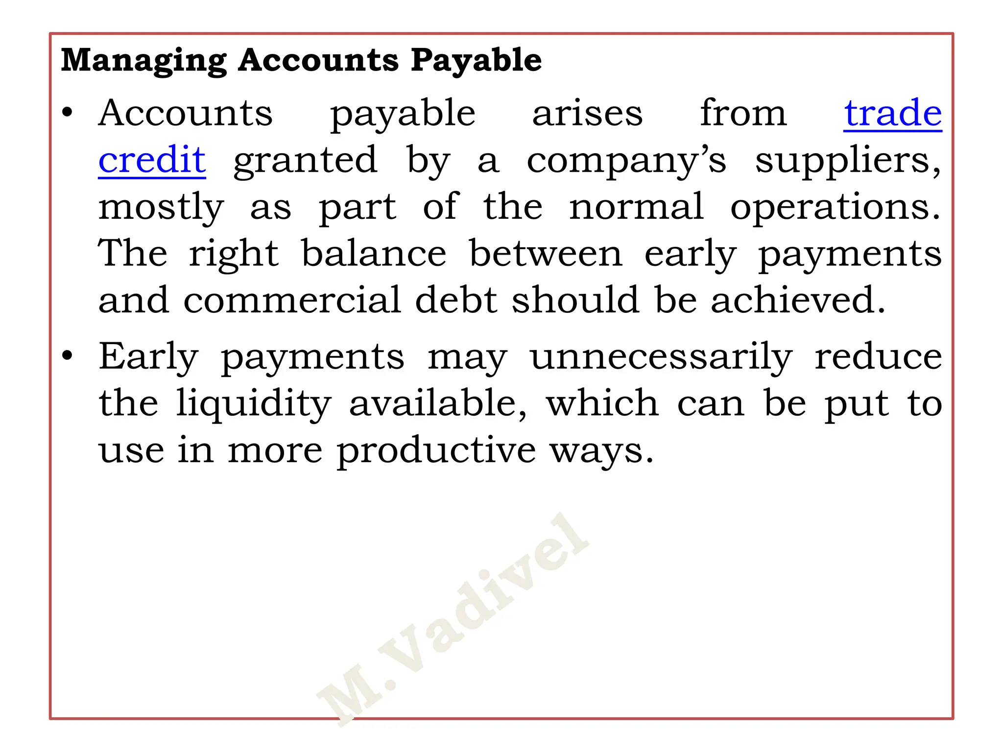 Managing Accounts Payable
• Accounts payable arises from trade
credit granted by a company’s suppliers,
mostly as part of the normal operations.
The right balance between early payments
and commercial debt should be achieved.
• Early payments may unnecessarily reduce
the liquidity available, which can be put to
use in more productive ways.
 
