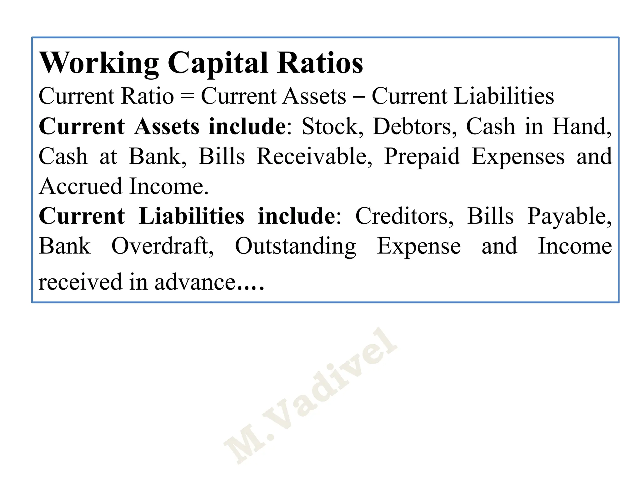 Working Capital Ratios
Current Ratio = Current Assets – Current Liabilities
Current Assets include: Stock, Debtors, Cash in Hand,
Cash at Bank, Bills Receivable, Prepaid Expenses and
Accrued Income.
Current Liabilities include: Creditors, Bills Payable,
Bank Overdraft, Outstanding Expense and Income
received in advance….
 
