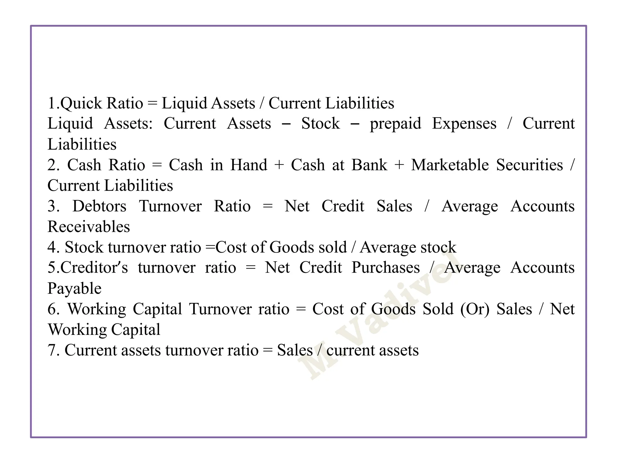 1.Quick Ratio = Liquid Assets / Current Liabilities
Liquid Assets: Current Assets – Stock – prepaid Expenses / Current
Liabilities
2. Cash Ratio = Cash in Hand + Cash at Bank + Marketable Securities /
Current Liabilities
3. Debtors Turnover Ratio = Net Credit Sales / Average Accounts
Receivables
4. Stock turnover ratio =Cost of Goods sold / Average stock
5.Creditor’s turnover ratio = Net Credit Purchases / Average Accounts
Payable
6. Working Capital Turnover ratio = Cost of Goods Sold (Or) Sales / Net
Working Capital
7. Current assets turnover ratio = Sales / current assets
 