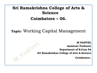 Sri Ramakrishna College of Arts &
Science
Coimbatore – 06.
Topic: Working Capital Management
M.VADIVEL
Assistant Professor
Department of B.Com PA
Sri Ramakrishna College of Arts & Science
Coimbatore.
 
