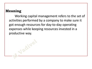 Meaning
Working capital management refers to the set of
activities performed by a company to make sure it
got enough resources for day-to-day operating
expenses while keeping resources invested in a
productive way.
 