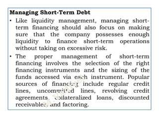 Managing Short-Term Debt
• Like liquidity management, managing short-
term financing should also focus on making
sure that the company possesses enough
liquidity to finance short-term operations
without taking on excessive risk.
• The proper management of short-term
financing involves the selection of the right
financing instruments and the sizing of the
funds accessed via each instrument. Popular
sources of financing include regular credit
lines, uncommitted lines, revolving credit
agreements, collateralized loans, discounted
receivables, and factoring.
 