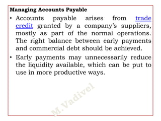 Managing Accounts Payable
• Accounts payable arises from trade
credit granted by a company’s suppliers,
mostly as part of the normal operations.
The right balance between early payments
and commercial debt should be achieved.
• Early payments may unnecessarily reduce
the liquidity available, which can be put to
use in more productive ways.
 