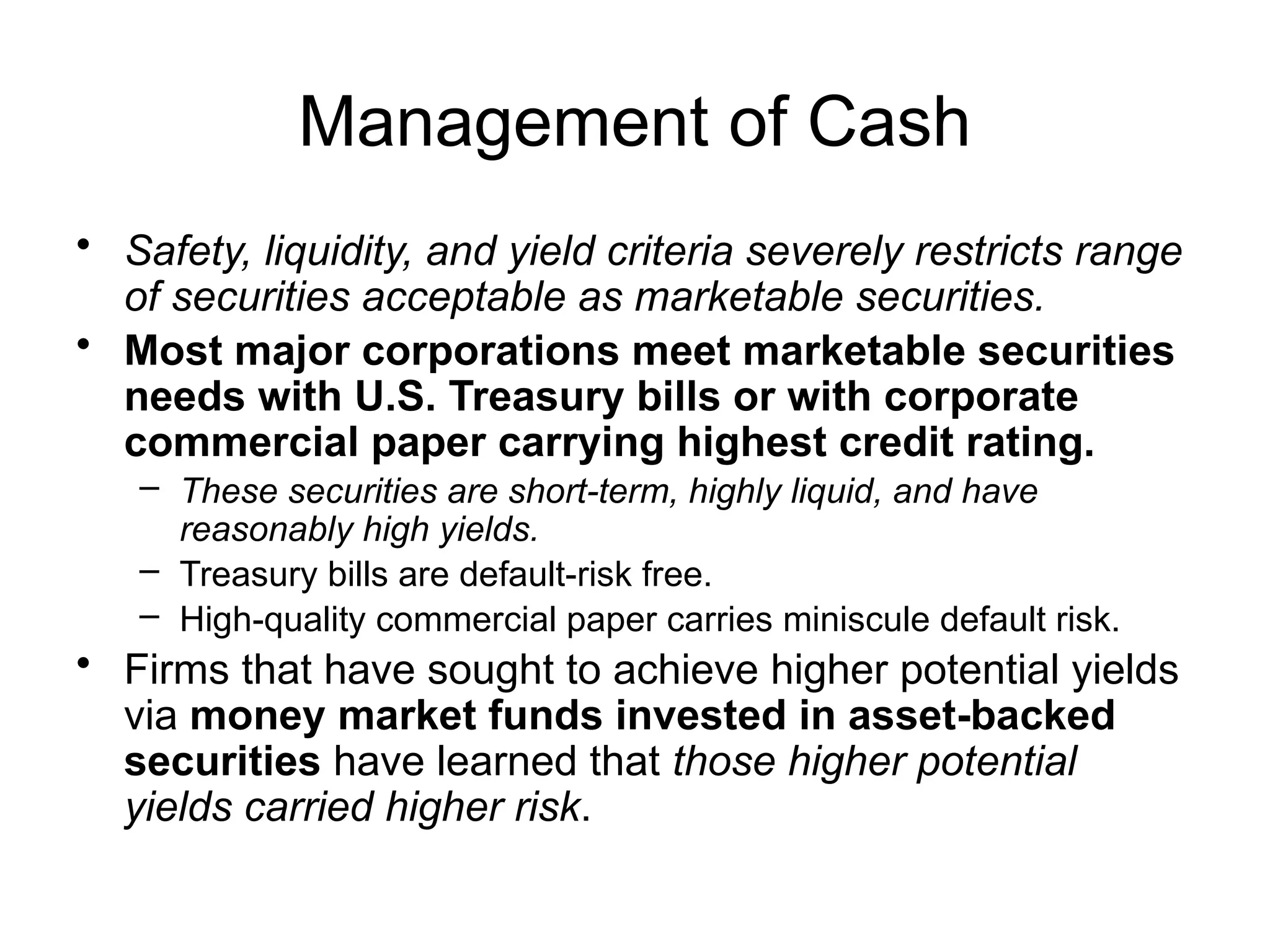 Management of Cash
• Safety, liquidity, and yield criteria severely restricts range
of securities acceptable as marketable securities.
• Most major corporations meet marketable securities
needs with U.S. Treasury bills or with corporate
commercial paper carrying highest credit rating.
– These securities are short-term, highly liquid, and have
reasonably high yields.
– Treasury bills are default-risk free.
– High-quality commercial paper carries miniscule default risk.
• Firms that have sought to achieve higher potential yields
via money market funds invested in asset-backed
securities have learned that those higher potential
yields carried higher risk.
 