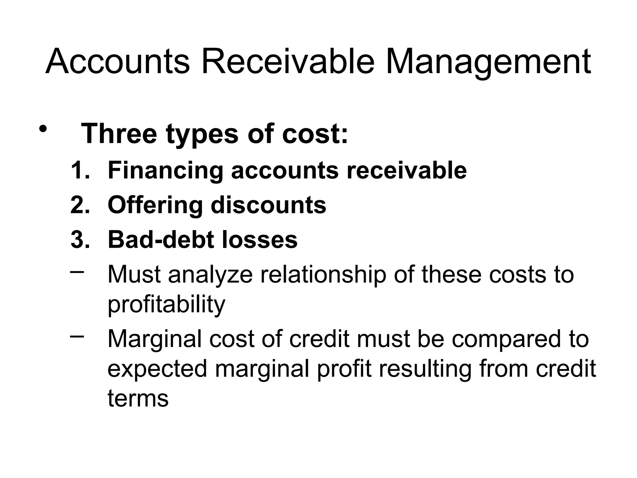 Accounts Receivable Management
• Three types of cost:
1. Financing accounts receivable
2. Offering discounts
3. Bad-debt losses
– Must analyze relationship of these costs to
profitability
– Marginal cost of credit must be compared to
expected marginal profit resulting from credit
terms
 