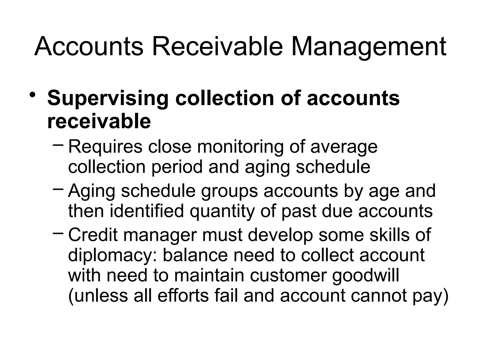 Accounts Receivable Management
• Supervising collection of accounts
receivable
– Requires close monitoring of average
collection period and aging schedule
– Aging schedule groups accounts by age and
then identified quantity of past due accounts
– Credit manager must develop some skills of
diplomacy: balance need to collect account
with need to maintain customer goodwill
(unless all efforts fail and account cannot pay)
 