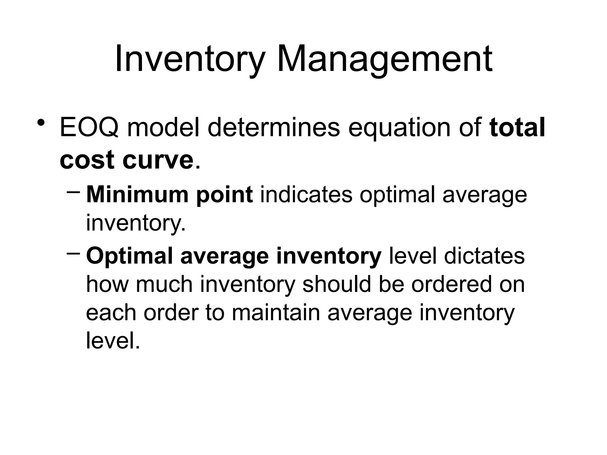 Inventory Management
• EOQ model determines equation of total
cost curve.
– Minimum point indicates optimal average
inventory.
– Optimal average inventory level dictates
how much inventory should be ordered on
each order to maintain average inventory
level.
 
