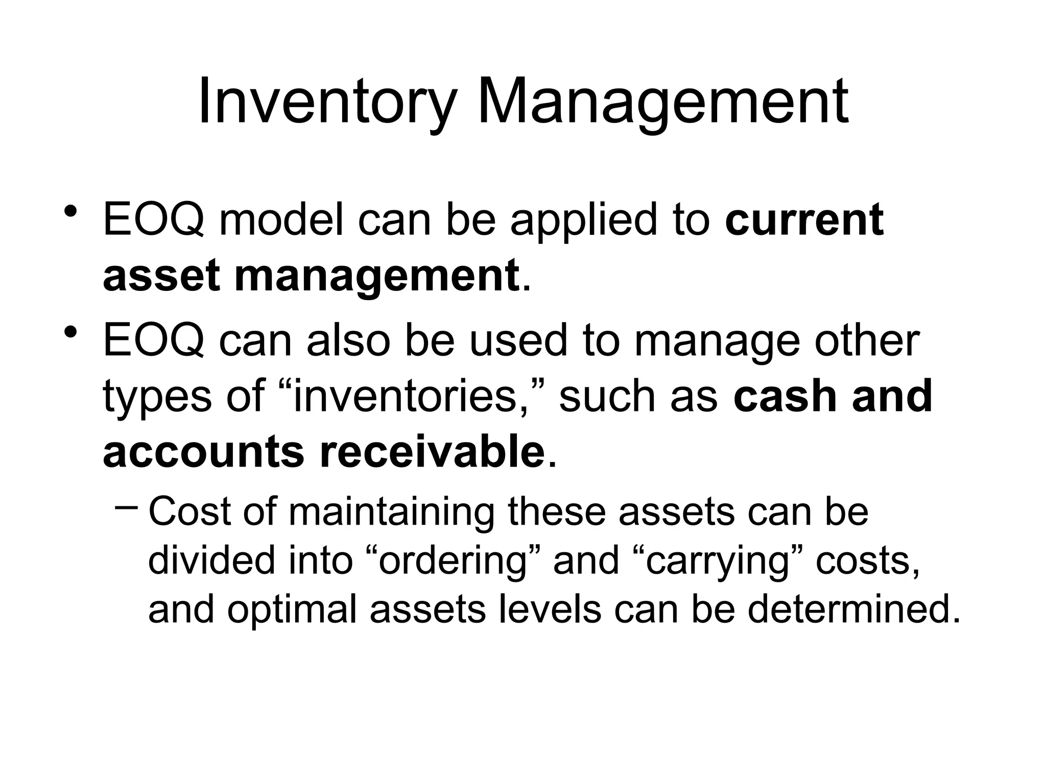 Inventory Management
• EOQ model can be applied to current
asset management.
• EOQ can also be used to manage other
types of “inventories,” such as cash and
accounts receivable.
– Cost of maintaining these assets can be
divided into “ordering” and “carrying” costs,
and optimal assets levels can be determined.
 