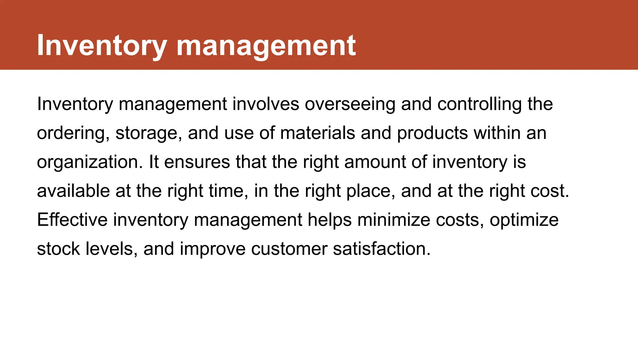 Inventory management
Inventory management involves overseeing and controlling the
ordering, storage, and use of materials and products within an
organization. It ensures that the right amount of inventory is
available at the right time, in the right place, and at the right cost.
Effective inventory management helps minimize costs, optimize
stock levels, and improve customer satisfaction.
 