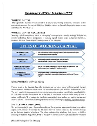 [Financial Management- Jia Dhingra]
WORKING CAPITAL MANAGEMENT
WORKING CAPITAL
The capital of a business which is used in its day-by-day trading operations, calculated as the
current assets minus the current liabilities. Working capital is also called operating assets or net
current assets. WC= CA-CL
WORKING CAPITAL MANAGEMENT
Working capital management refers to a company’s managerial accounting strategy designed to
monitor and utilize the two components of working capital, current assets and current liabilities,
to ensure the most financially efficient operation of the company.
GROSS WORKING CAPITAL (GWC)
Current assets in the balance sheet of a company are known as gross working capital. Current
assets are those short-term assets which can be converted into cash within a period of one year.
The grey area in the management of current assets or gross working capital is its unpredictability
i.e. it is very difficult to ascertain the exact time of conversion of such assets. Why is such a
nature problematic? It is because the liabilities occur at their time and do not wait for our current
asset to realize. This mismatch or the gap creates a need for arranging working capital financing.
NET WORKING CAPITAL (NWC)
Net working capital is a very frequently used term. There are two ways to understand networking
capital. First, one says it is simply the difference between current assets and the current liabilities
on the balance sheet of a business. The other understanding discloses little deeper or hidden
meaning of the term. As per that, NWC is that part of current assets which are indirectly financed
 