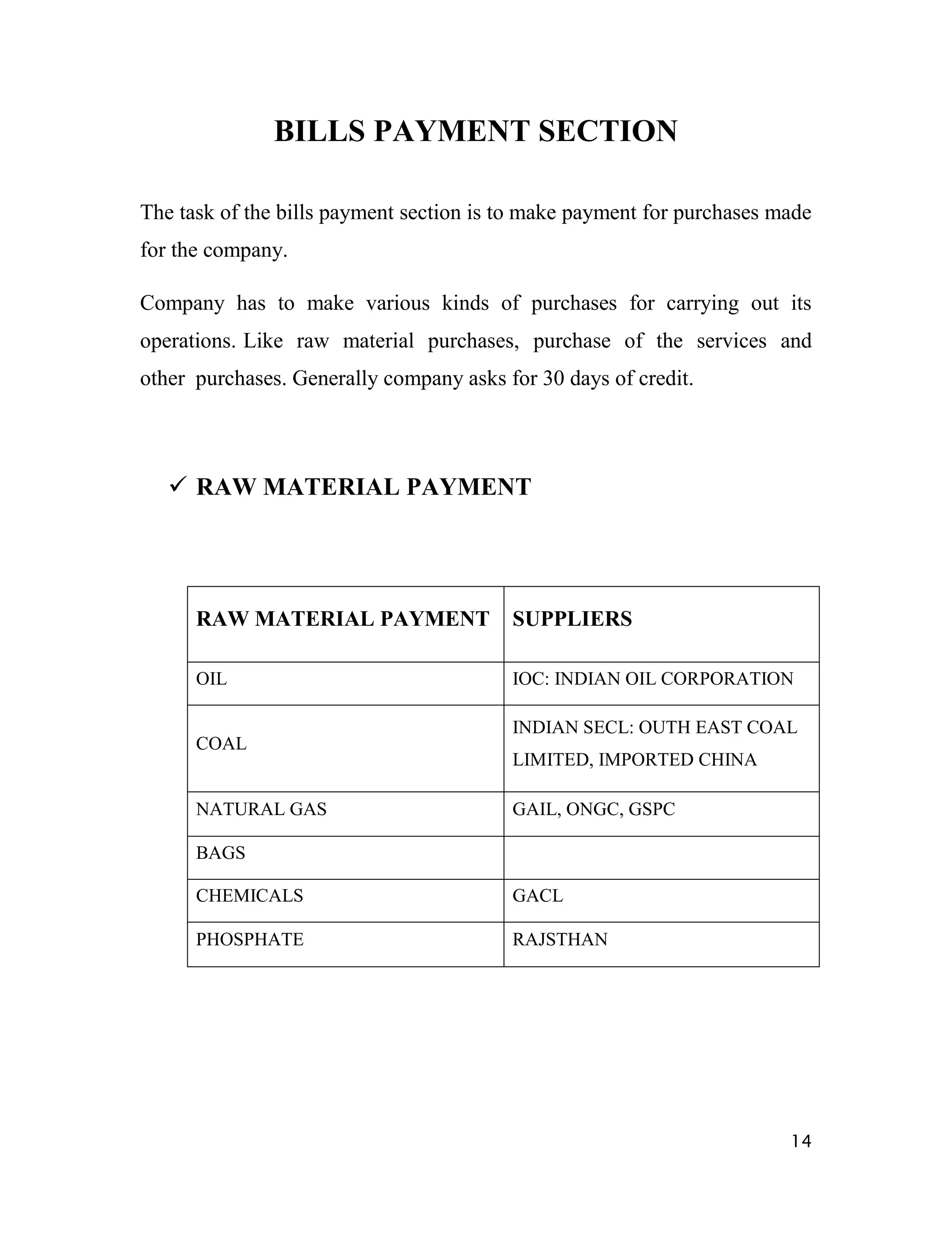 BILLS PAYMENT SECTION

The task of the bills payment section is to make payment for purchases made
for the company.

Company has to make various kinds of purchases for carrying out its
operations. Like raw material purchases, purchase of the services and
other purchases. Generally company asks for 30 days of credit.




    RAW MATERIAL PAYMENT




      RAW MATERIAL PAYMENT               SUPPLIERS

      OIL                                IOC: INDIAN OIL CORPORATION

                                         INDIAN SECL: OUTH EAST COAL
      COAL
                                         LIMITED, IMPORTED CHINA

      NATURAL GAS                        GAIL, ONGC, GSPC

      BAGS

      CHEMICALS                          GACL

      PHOSPHATE                          RAJSTHAN




                                                                        14
 