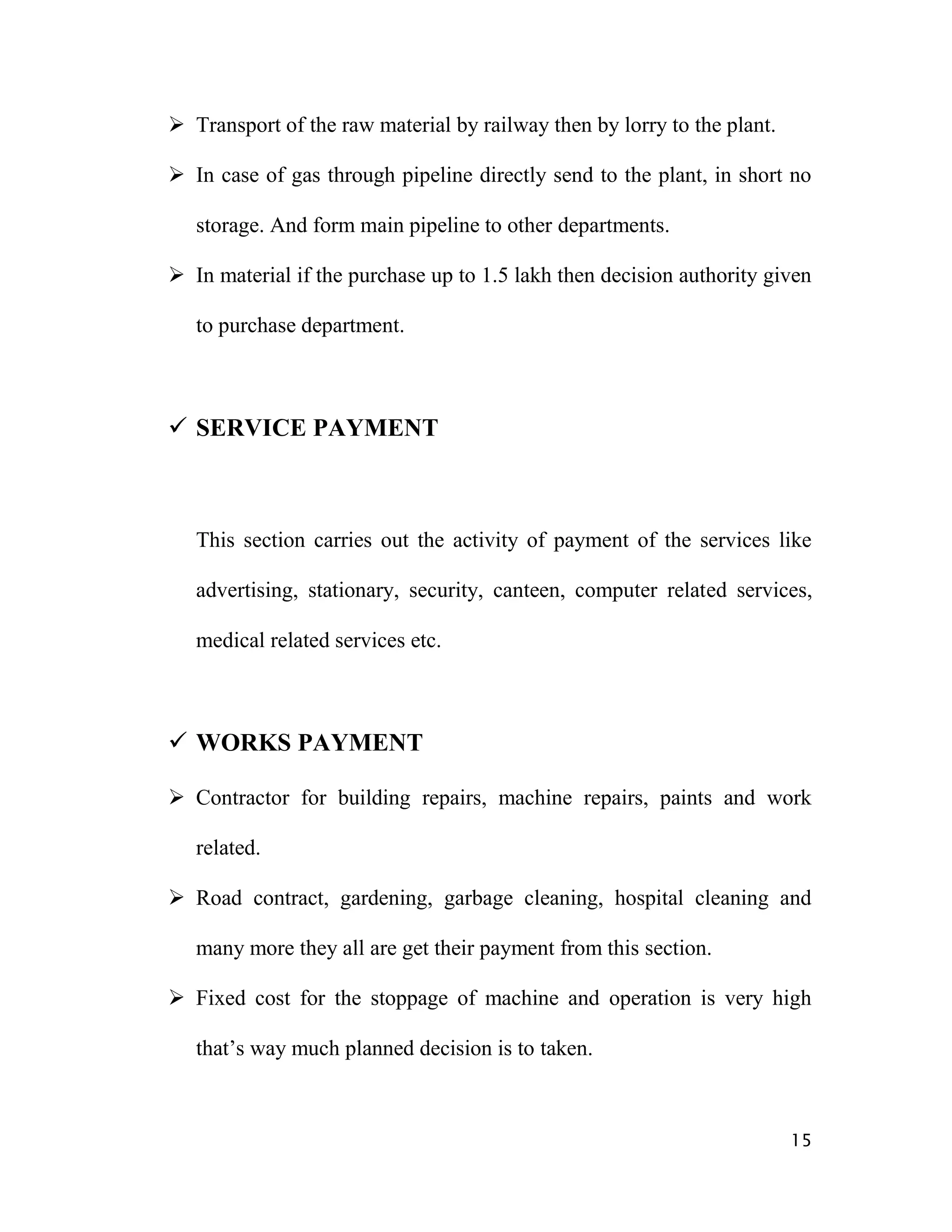  Transport of the raw material by railway then by lorry to the plant.

 In case of gas through pipeline directly send to the plant, in short no

   storage. And form main pipeline to other departments.

 In material if the purchase up to 1.5 lakh then decision authority given

   to purchase department.



 SERVICE PAYMENT



   This section carries out the activity of payment of the services like

   advertising, stationary, security, canteen, computer related services,

   medical related services etc.



 WORKS PAYMENT

 Contractor for building repairs, machine repairs, paints and work

   related.

 Road contract, gardening, garbage cleaning, hospital cleaning and

   many more they all are get their payment from this section.

 Fixed cost for the stoppage of machine and operation is very high

   that‟s way much planned decision is to taken.



                                                                         15
 