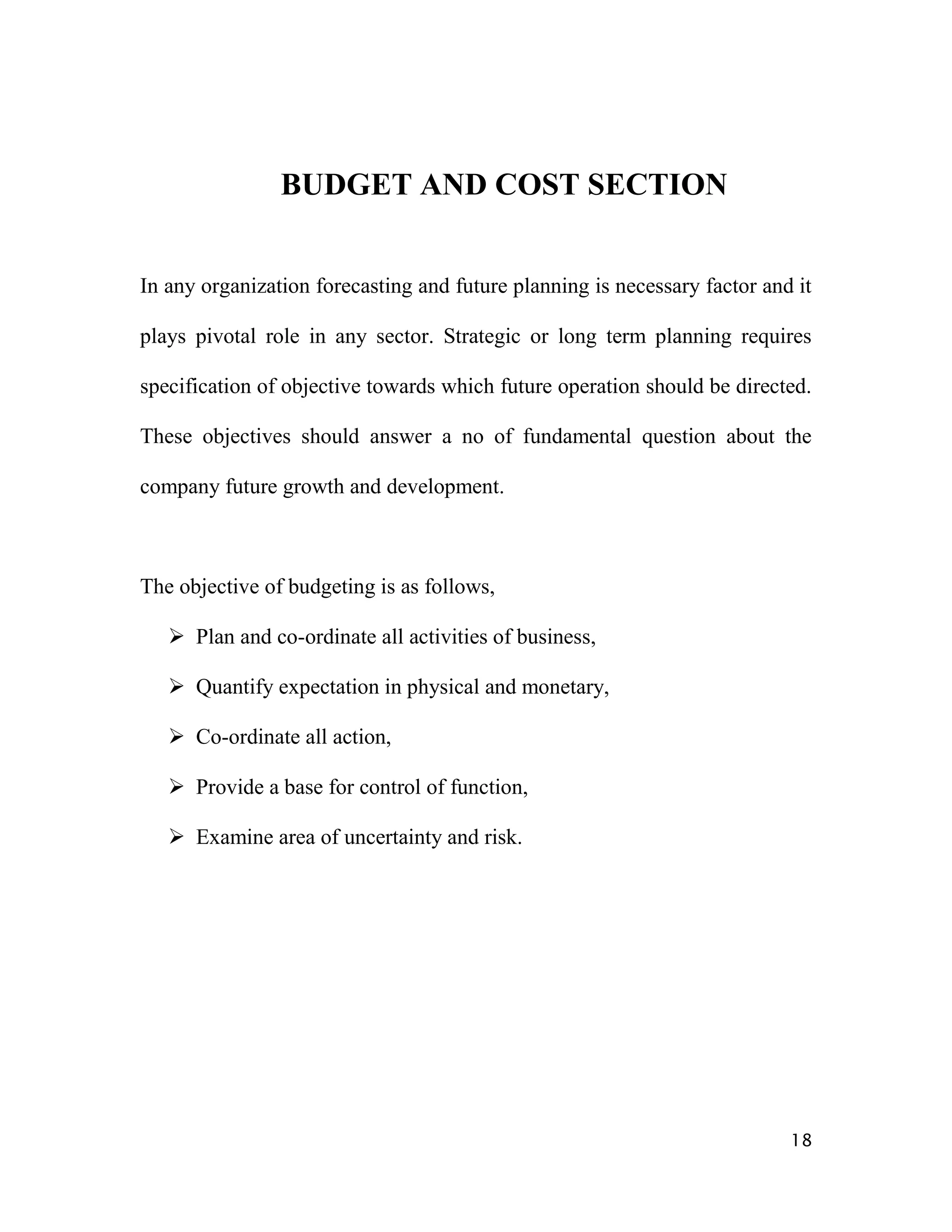 BUDGET AND COST SECTION


In any organization forecasting and future planning is necessary factor and it

plays pivotal role in any sector. Strategic or long term planning requires

specification of objective towards which future operation should be directed.

These objectives should answer a no of fundamental question about the

company future growth and development.



The objective of budgeting is as follows,

    Plan and co-ordinate all activities of business,

    Quantify expectation in physical and monetary,

    Co-ordinate all action,

    Provide a base for control of function,

    Examine area of uncertainty and risk.




                                                                           18
 