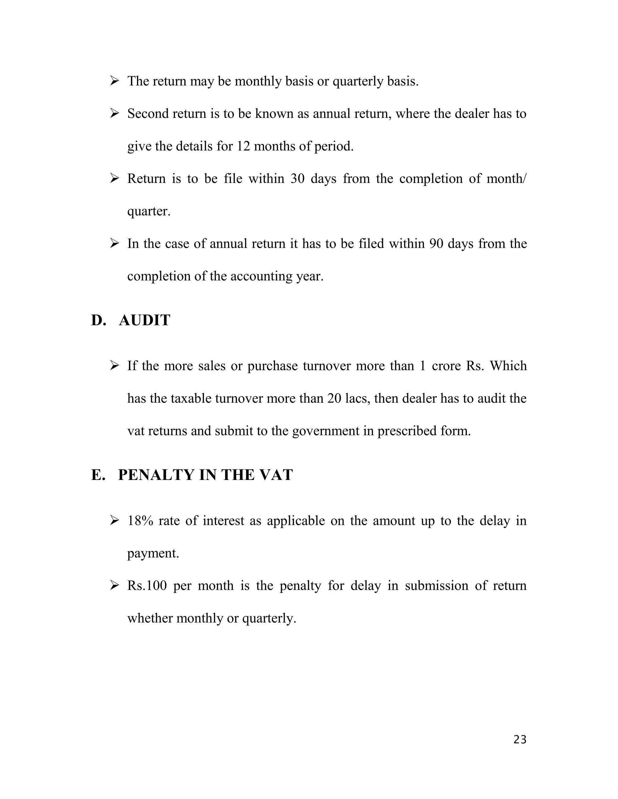  The return may be monthly basis or quarterly basis.

  Second return is to be known as annual return, where the dealer has to

    give the details for 12 months of period.

  Return is to be file within 30 days from the completion of month/

    quarter.

  In the case of annual return it has to be filed within 90 days from the

    completion of the accounting year.


D. AUDIT

  If the more sales or purchase turnover more than 1 crore Rs. Which

    has the taxable turnover more than 20 lacs, then dealer has to audit the

    vat returns and submit to the government in prescribed form.


E. PENALTY IN THE VAT

  18% rate of interest as applicable on the amount up to the delay in

    payment.

  Rs.100 per month is the penalty for delay in submission of return

    whether monthly or quarterly.




                                                                         23
 