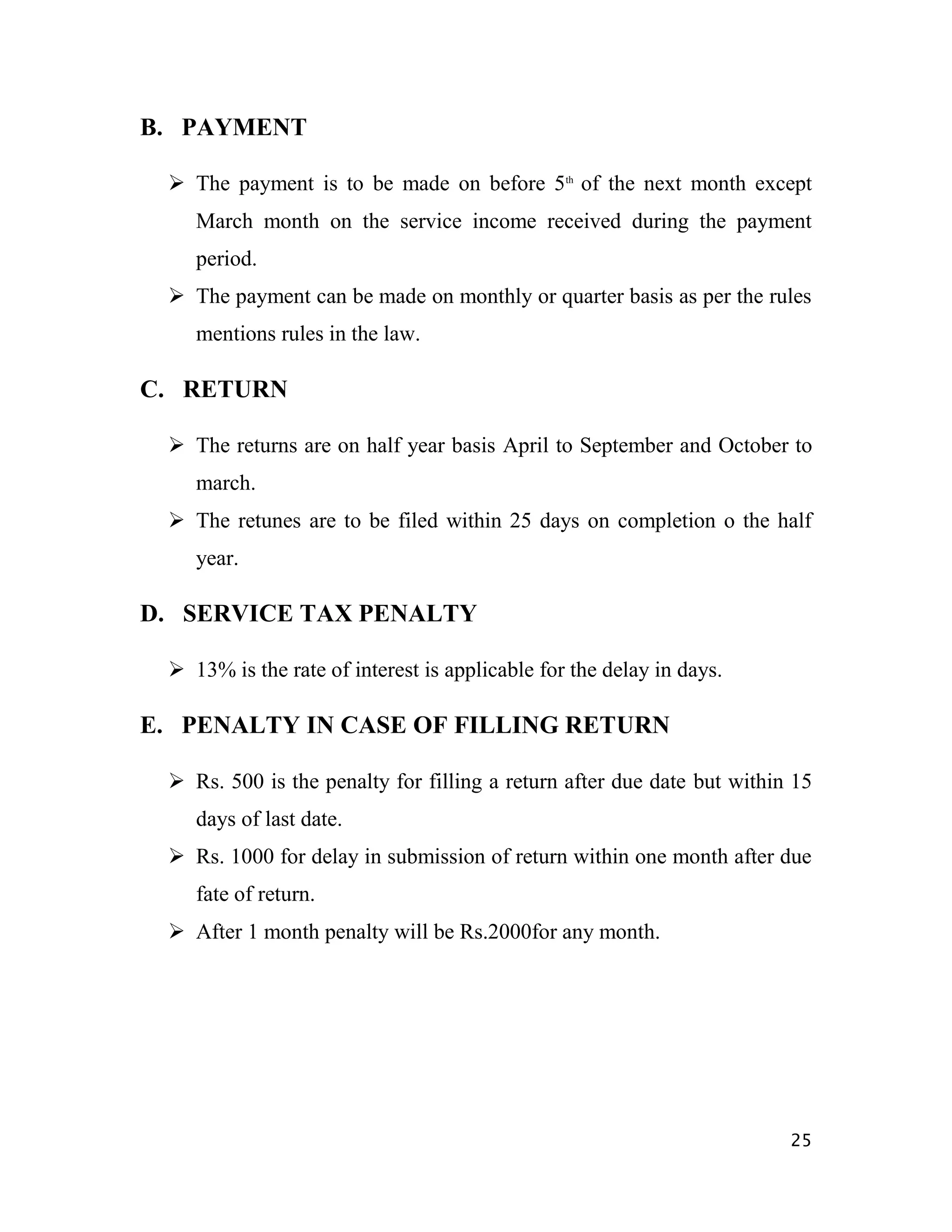 B. PAYMENT

  The payment is to be made on before 5th of the next month except
    March month on the service income received during the payment
    period.
  The payment can be made on monthly or quarter basis as per the rules
    mentions rules in the law.

C. RETURN

  The returns are on half year basis April to September and October to
    march.
  The retunes are to be filed within 25 days on completion o the half
    year.

D. SERVICE TAX PENALTY

  13% is the rate of interest is applicable for the delay in days.

E. PENALTY IN CASE OF FILLING RETURN

  Rs. 500 is the penalty for filling a return after due date but within 15
    days of last date.
  Rs. 1000 for delay in submission of return within one month after due
    fate of return.
  After 1 month penalty will be Rs.2000for any month.




                                                                        25
 