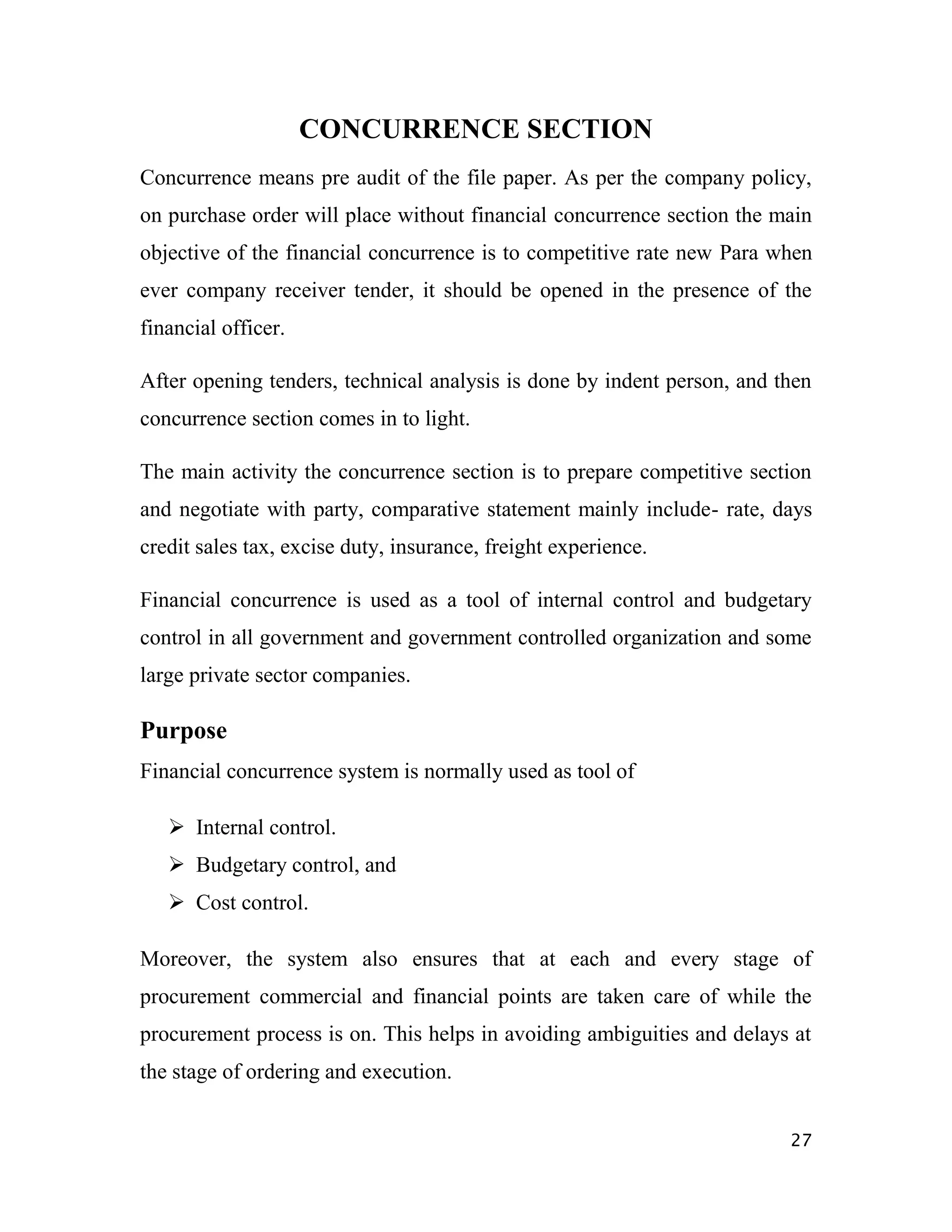 CONCURRENCE SECTION
Concurrence means pre audit of the file paper. As per the company policy,
on purchase order will place without financial concurrence section the main
objective of the financial concurrence is to competitive rate new Para when
ever company receiver tender, it should be opened in the presence of the
financial officer.

After opening tenders, technical analysis is done by indent person, and then
concurrence section comes in to light.

The main activity the concurrence section is to prepare competitive section
and negotiate with party, comparative statement mainly include- rate, days
credit sales tax, excise duty, insurance, freight experience.

Financial concurrence is used as a tool of internal control and budgetary
control in all government and government controlled organization and some
large private sector companies.

Purpose
Financial concurrence system is normally used as tool of

    Internal control.
    Budgetary control, and
    Cost control.

Moreover, the system also ensures that at each and every stage of
procurement commercial and financial points are taken care of while the
procurement process is on. This helps in avoiding ambiguities and delays at
the stage of ordering and execution.


                                                                         27
 