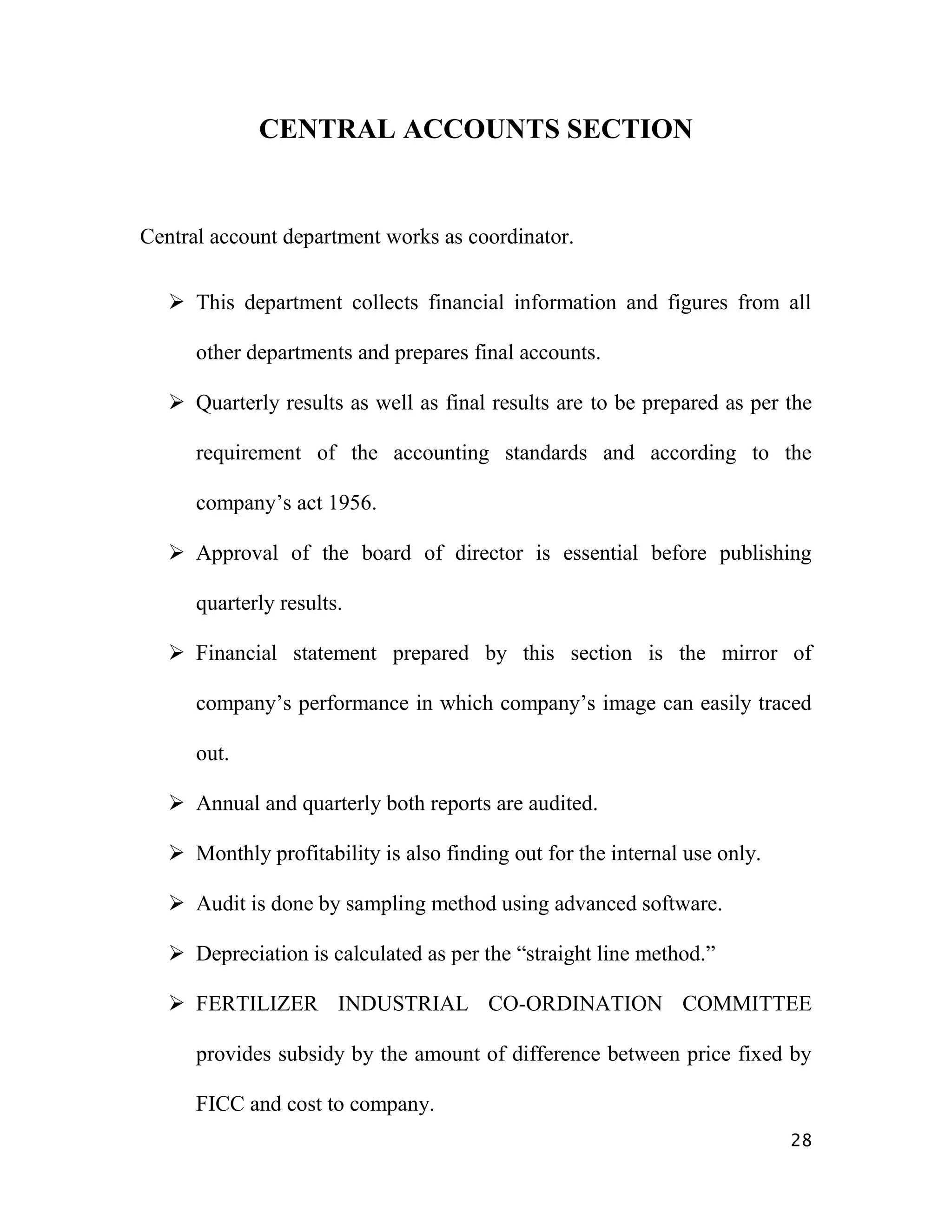 CENTRAL ACCOUNTS SECTION


Central account department works as coordinator.


    This department collects financial information and figures from all

      other departments and prepares final accounts.

    Quarterly results as well as final results are to be prepared as per the

      requirement of the accounting standards and according to the

      company‟s act 1956.

    Approval of the board of director is essential before publishing

      quarterly results.

    Financial statement prepared by this section is the mirror of

      company‟s performance in which company‟s image can easily traced

      out.

    Annual and quarterly both reports are audited.

    Monthly profitability is also finding out for the internal use only.

    Audit is done by sampling method using advanced software.

    Depreciation is calculated as per the “straight line method.”

    FERTILIZER INDUSTRIAL CO-ORDINATION COMMITTEE

      provides subsidy by the amount of difference between price fixed by

      FICC and cost to company.
                                                                            28
 