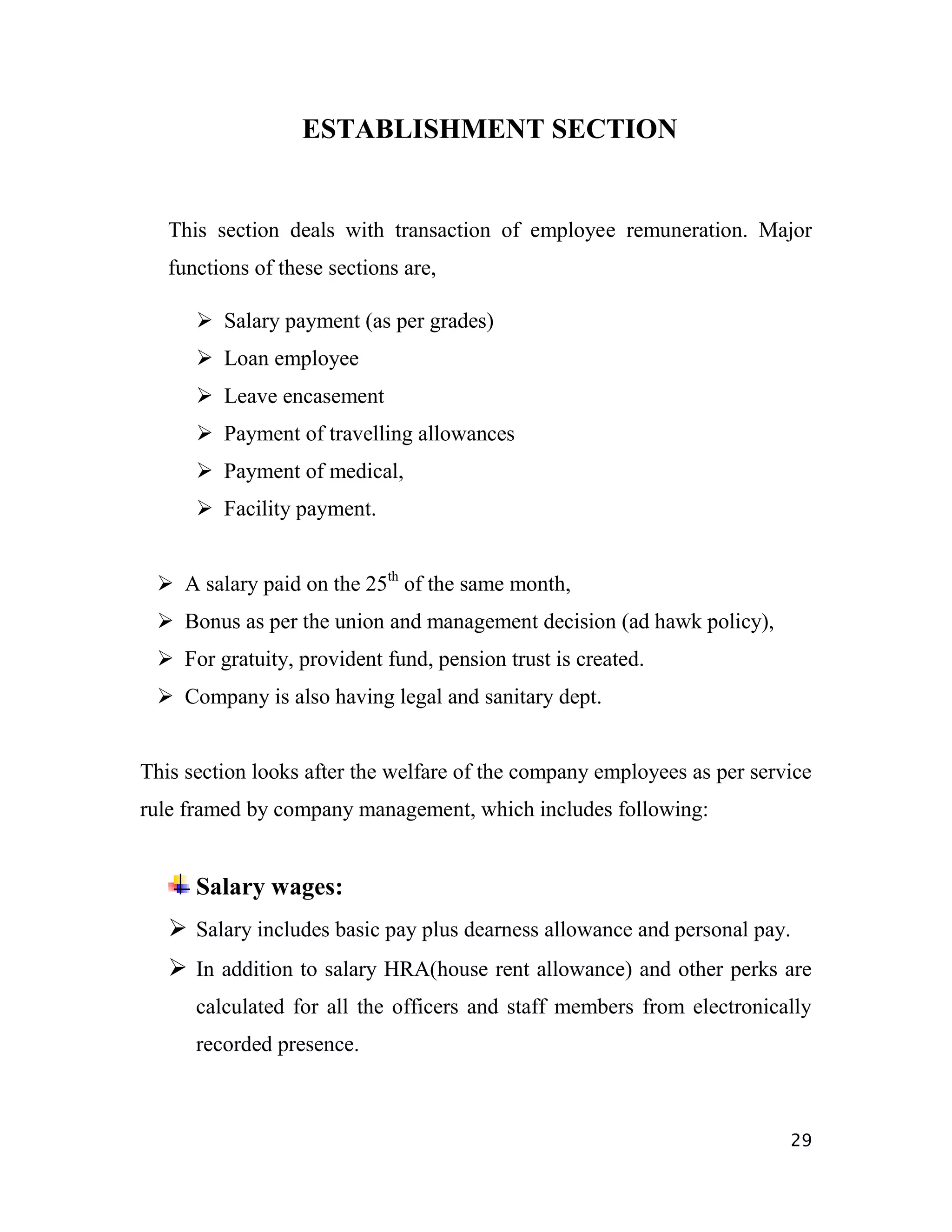 ESTABLISHMENT SECTION


   This section deals with transaction of employee remuneration. Major
   functions of these sections are,

       Salary payment (as per grades)
       Loan employee
       Leave encasement
       Payment of travelling allowances
       Payment of medical,
       Facility payment.


  A salary paid on the 25th of the same month,
  Bonus as per the union and management decision (ad hawk policy),
  For gratuity, provident fund, pension trust is created.
  Company is also having legal and sanitary dept.


This section looks after the welfare of the company employees as per service
rule framed by company management, which includes following:


      Salary wages:
    Salary includes basic pay plus dearness allowance and personal pay.
    In addition to salary HRA(house rent allowance) and other perks are
      calculated for all the officers and staff members from electronically
      recorded presence.



                                                                         29
 