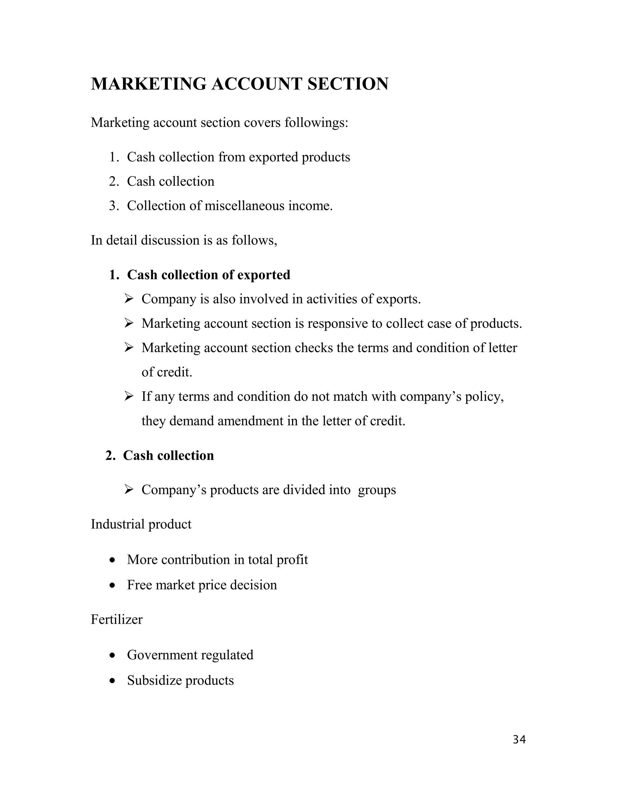 MARKETING ACCOUNT SECTION

Marketing account section covers followings:

   1. Cash collection from exported products
   2. Cash collection
   3. Collection of miscellaneous income.

In detail discussion is as follows,

   1. Cash collection of exported
       Company is also involved in activities of exports.
       Marketing account section is responsive to collect case of products.
       Marketing account section checks the terms and condition of letter
         of credit.
       If any terms and condition do not match with company‟s policy,
         they demand amendment in the letter of credit.

  2. Cash collection

       Company‟s products are divided into groups

Industrial product

      More contribution in total profit
      Free market price decision

Fertilizer

      Government regulated
      Subsidize products



                                                                          34
 