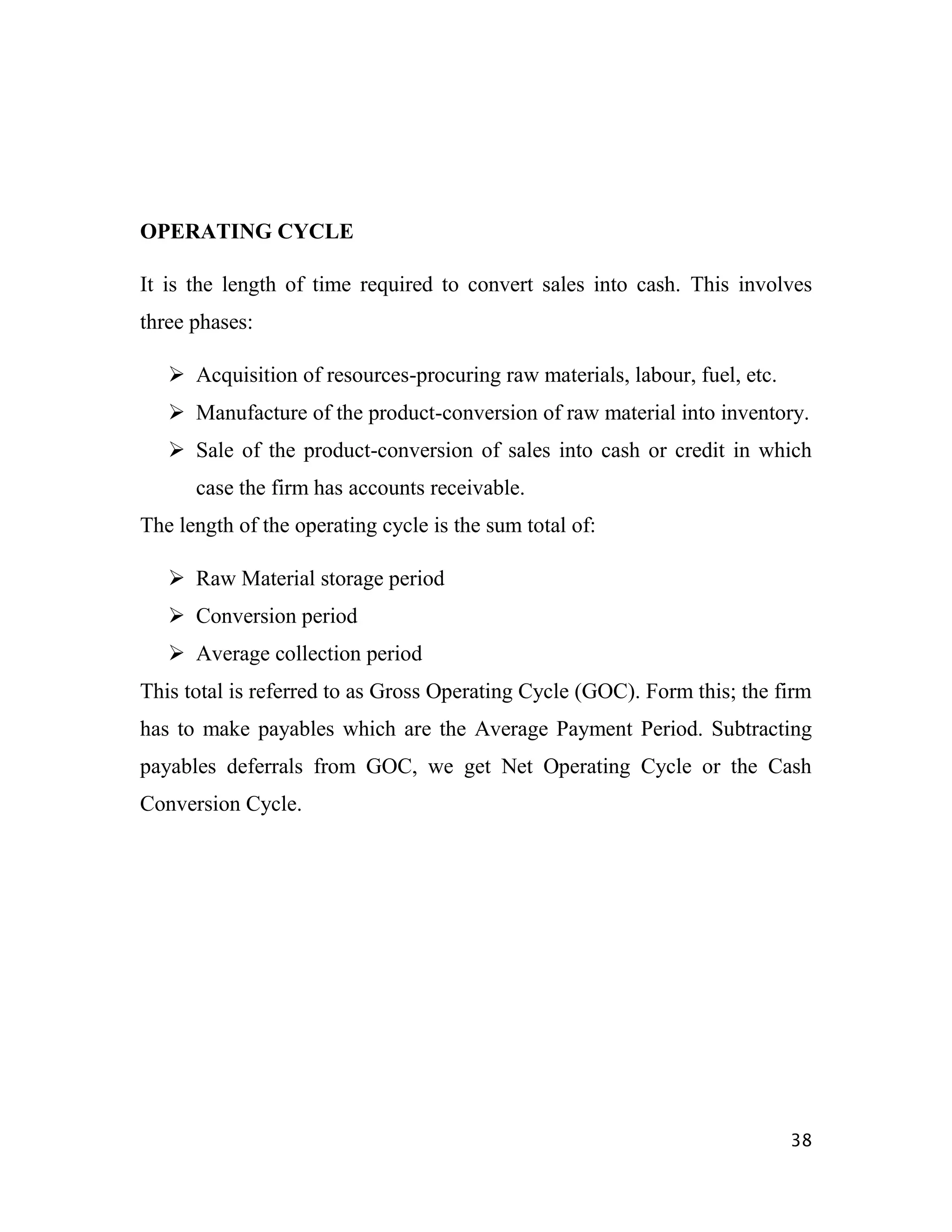OPERATING CYCLE

It is the length of time required to convert sales into cash. This involves
three phases:

    Acquisition of resources-procuring raw materials, labour, fuel, etc.
    Manufacture of the product-conversion of raw material into inventory.
    Sale of the product-conversion of sales into cash or credit in which
      case the firm has accounts receivable.
The length of the operating cycle is the sum total of:

    Raw Material storage period
    Conversion period
    Average collection period
This total is referred to as Gross Operating Cycle (GOC). Form this; the firm
has to make payables which are the Average Payment Period. Subtracting
payables deferrals from GOC, we get Net Operating Cycle or the Cash
Conversion Cycle.




                                                                            38
 