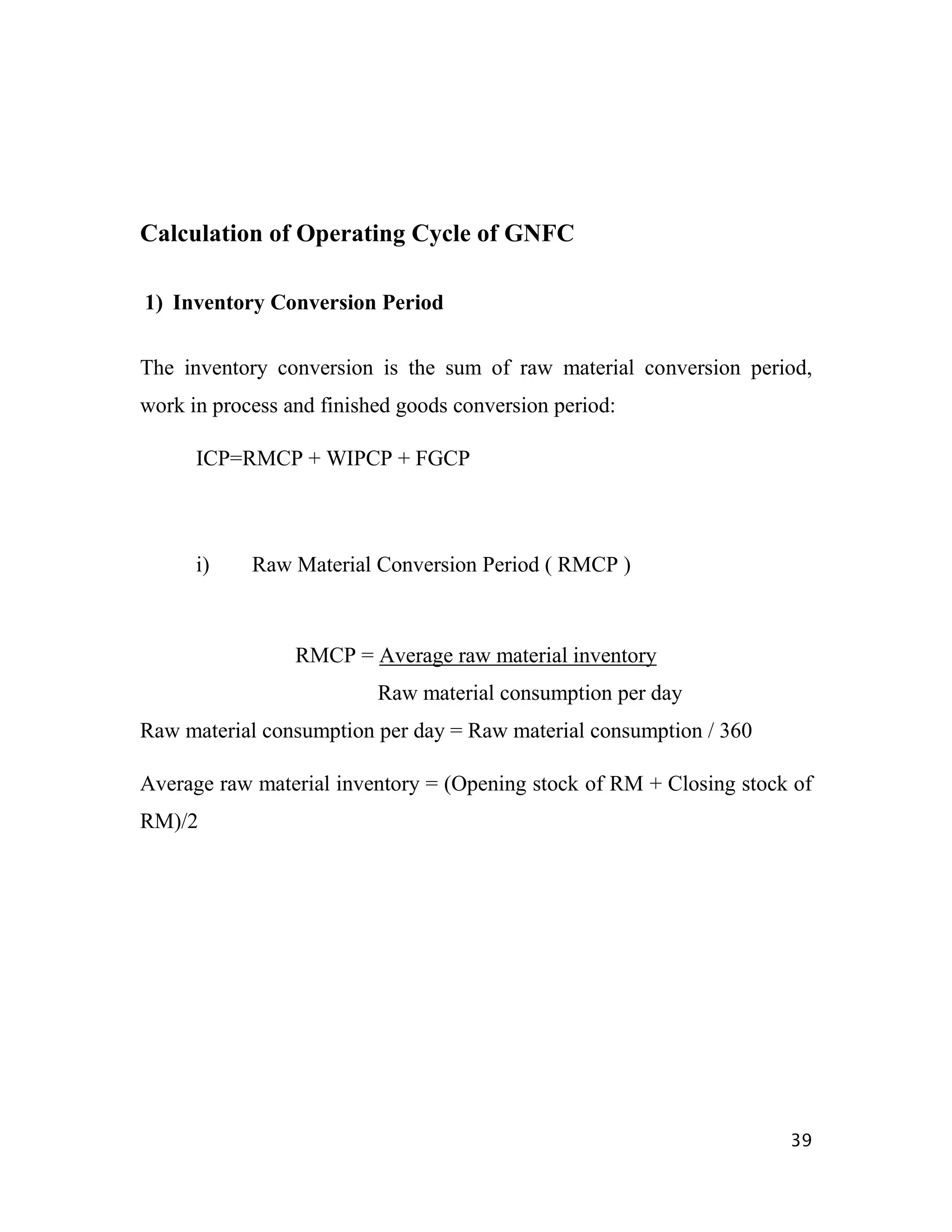 Calculation of Operating Cycle of GNFC

1) Inventory Conversion Period

The inventory conversion is the sum of raw material conversion period,
work in process and finished goods conversion period:

      ICP=RMCP + WIPCP + FGCP



      i)    Raw Material Conversion Period ( RMCP )



                 RMCP = Average raw material inventory
                          Raw material consumption per day
Raw material consumption per day = Raw material consumption / 360

Average raw material inventory = (Opening stock of RM + Closing stock of
RM)/2




                                                                     39
 