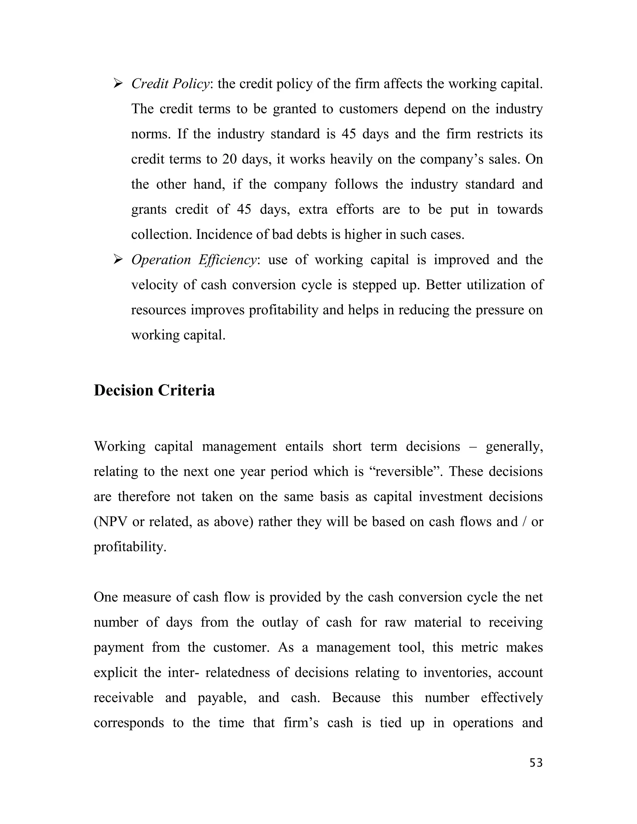  Credit Policy: the credit policy of the firm affects the working capital.
       The credit terms to be granted to customers depend on the industry
       norms. If the industry standard is 45 days and the firm restricts its
       credit terms to 20 days, it works heavily on the company‟s sales. On
       the other hand, if the company follows the industry standard and
       grants credit of 45 days, extra efforts are to be put in towards
       collection. Incidence of bad debts is higher in such cases.
    Operation Efficiency: use of working capital is improved and the
       velocity of cash conversion cycle is stepped up. Better utilization of
       resources improves profitability and helps in reducing the pressure on
       working capital.


Decision Criteria


Working capital management entails short term decisions – generally,
relating to the next one year period which is “reversible”. These decisions
are therefore not taken on the same basis as capital investment decisions
(NPV or related, as above) rather they will be based on cash flows and / or
profitability.


One measure of cash flow is provided by the cash conversion cycle the net
number of days from the outlay of cash for raw material to receiving
payment from the customer. As a management tool, this metric makes
explicit the inter- relatedness of decisions relating to inventories, account
receivable and payable, and cash. Because this number effectively
corresponds to the time that firm‟s cash is tied up in operations and

                                                                           53
 