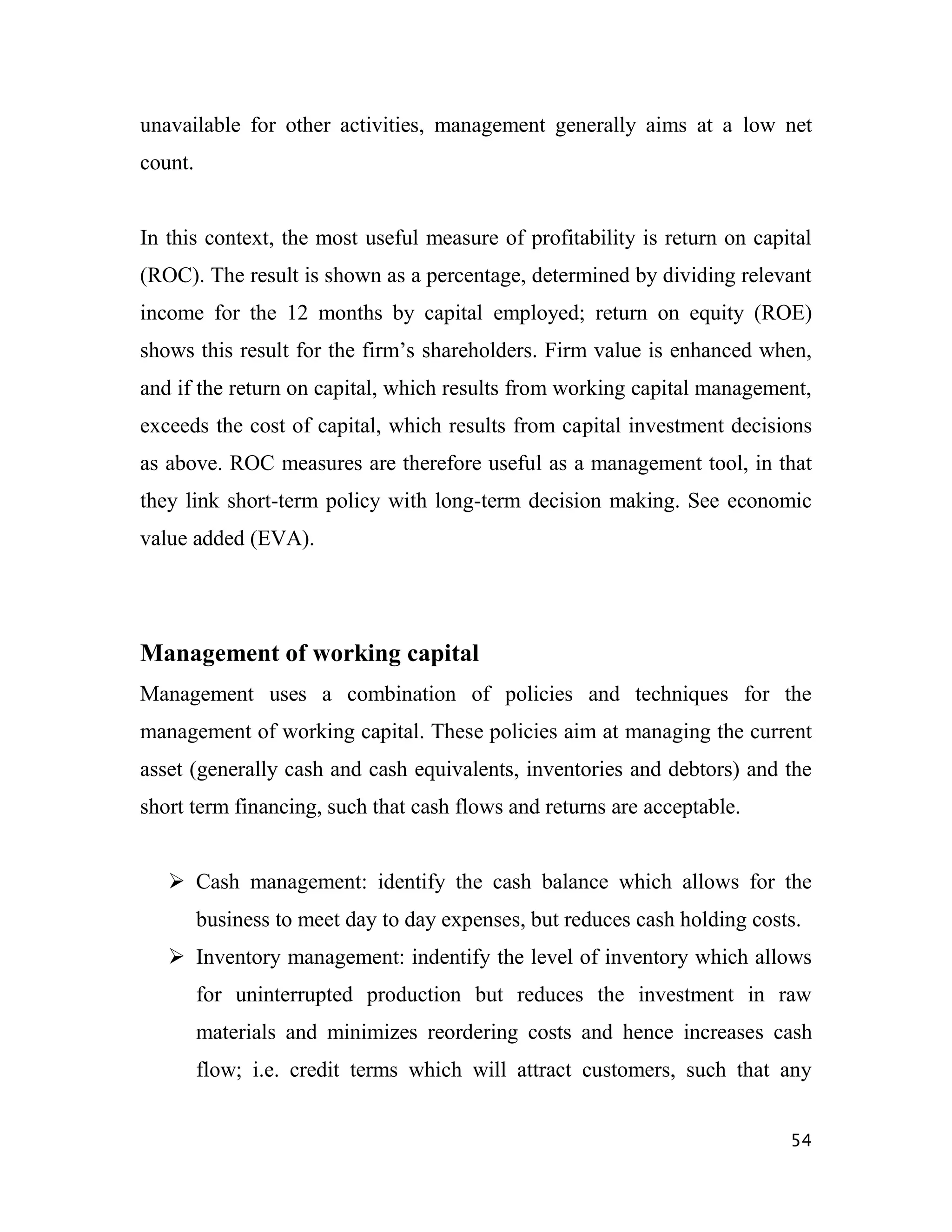 unavailable for other activities, management generally aims at a low net
count.


In this context, the most useful measure of profitability is return on capital
(ROC). The result is shown as a percentage, determined by dividing relevant
income for the 12 months by capital employed; return on equity (ROE)
shows this result for the firm‟s shareholders. Firm value is enhanced when,
and if the return on capital, which results from working capital management,
exceeds the cost of capital, which results from capital investment decisions
as above. ROC measures are therefore useful as a management tool, in that
they link short-term policy with long-term decision making. See economic
value added (EVA).




Management of working capital
Management uses a combination of policies and techniques for the
management of working capital. These policies aim at managing the current
asset (generally cash and cash equivalents, inventories and debtors) and the
short term financing, such that cash flows and returns are acceptable.


    Cash management: identify the cash balance which allows for the
         business to meet day to day expenses, but reduces cash holding costs.
    Inventory management: indentify the level of inventory which allows
         for uninterrupted production but reduces the investment in raw
         materials and minimizes reordering costs and hence increases cash
         flow; i.e. credit terms which will attract customers, such that any


                                                                            54
 