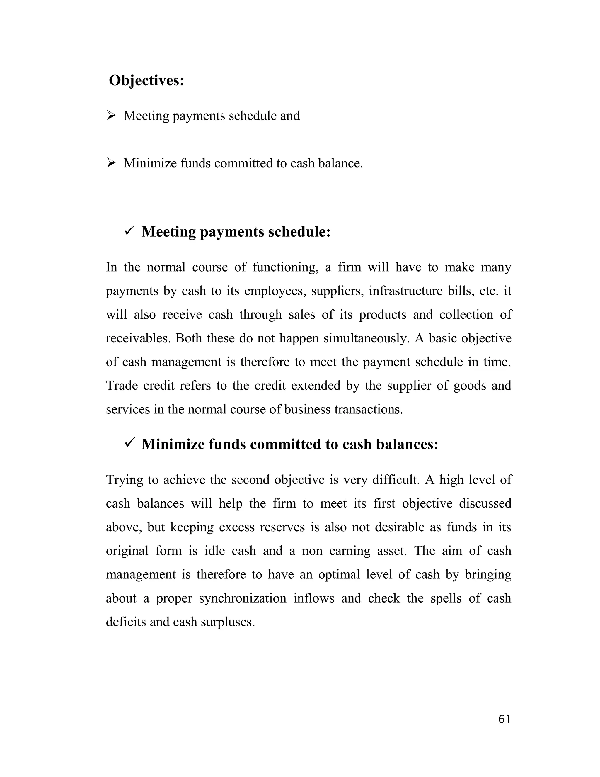 Objectives:

 Meeting payments schedule and


 Minimize funds committed to cash balance.




    Meeting payments schedule:

In the normal course of functioning, a firm will have to make many
payments by cash to its employees, suppliers, infrastructure bills, etc. it
will also receive cash through sales of its products and collection of
receivables. Both these do not happen simultaneously. A basic objective
of cash management is therefore to meet the payment schedule in time.
Trade credit refers to the credit extended by the supplier of goods and
services in the normal course of business transactions.

    Minimize funds committed to cash balances:

Trying to achieve the second objective is very difficult. A high level of
cash balances will help the firm to meet its first objective discussed
above, but keeping excess reserves is also not desirable as funds in its
original form is idle cash and a non earning asset. The aim of cash
management is therefore to have an optimal level of cash by bringing
about a proper synchronization inflows and check the spells of cash
deficits and cash surpluses.




                                                                        61
 