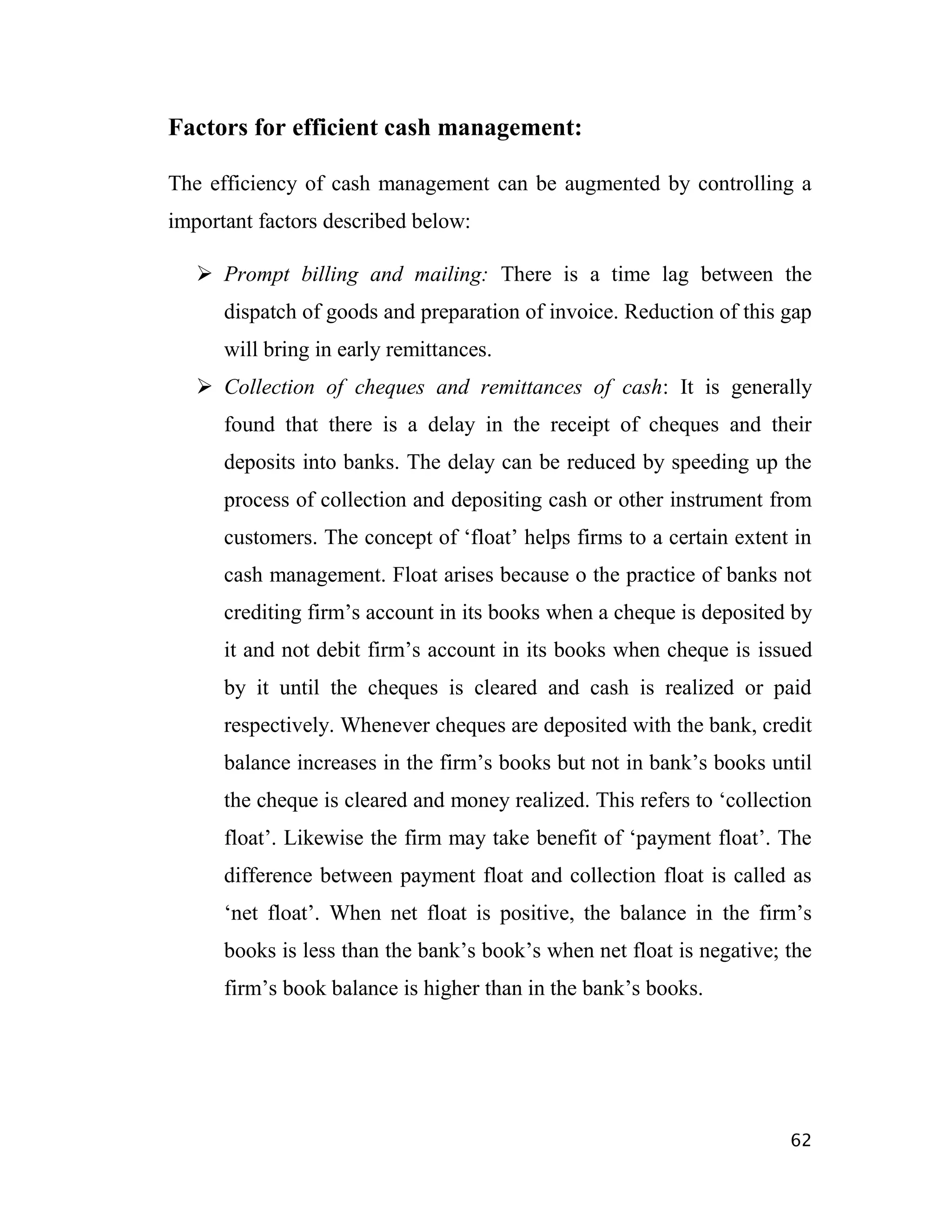 Factors for efficient cash management:

The efficiency of cash management can be augmented by controlling a
important factors described below:

    Prompt billing and mailing: There is a time lag between the
      dispatch of goods and preparation of invoice. Reduction of this gap
      will bring in early remittances.
    Collection of cheques and remittances of cash: It is generally
      found that there is a delay in the receipt of cheques and their
      deposits into banks. The delay can be reduced by speeding up the
      process of collection and depositing cash or other instrument from
      customers. The concept of „float‟ helps firms to a certain extent in
      cash management. Float arises because o the practice of banks not
      crediting firm‟s account in its books when a cheque is deposited by
      it and not debit firm‟s account in its books when cheque is issued
      by it until the cheques is cleared and cash is realized or paid
      respectively. Whenever cheques are deposited with the bank, credit
      balance increases in the firm‟s books but not in bank‟s books until
      the cheque is cleared and money realized. This refers to „collection
      float‟. Likewise the firm may take benefit of „payment float‟. The
      difference between payment float and collection float is called as
      „net float‟. When net float is positive, the balance in the firm‟s
      books is less than the bank‟s book‟s when net float is negative; the
      firm‟s book balance is higher than in the bank‟s books.




                                                                       62
 