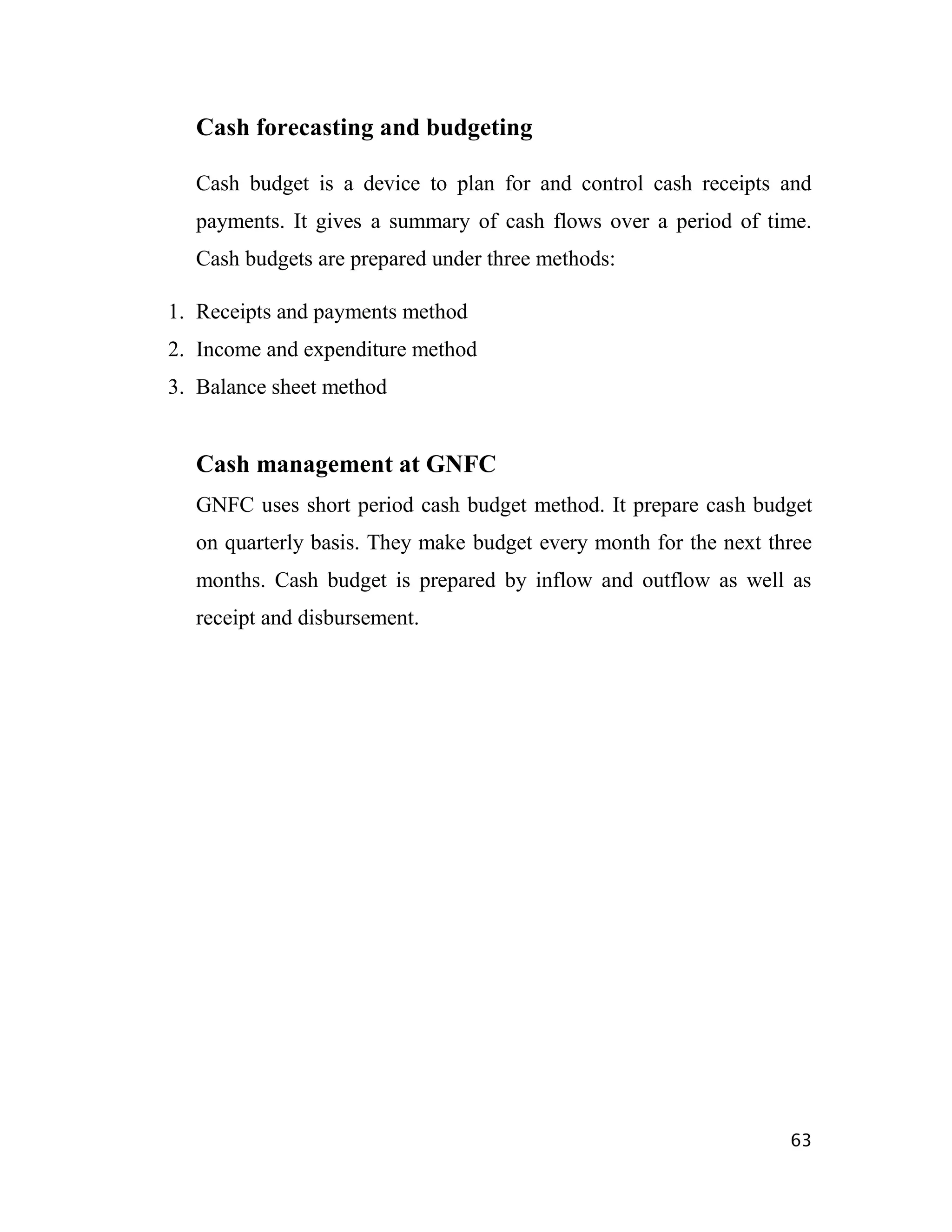 Cash forecasting and budgeting

  Cash budget is a device to plan for and control cash receipts and
  payments. It gives a summary of cash flows over a period of time.
  Cash budgets are prepared under three methods:

1. Receipts and payments method
2. Income and expenditure method
3. Balance sheet method


  Cash management at GNFC
  GNFC uses short period cash budget method. It prepare cash budget
  on quarterly basis. They make budget every month for the next three
  months. Cash budget is prepared by inflow and outflow as well as
  receipt and disbursement.




                                                                  63
 