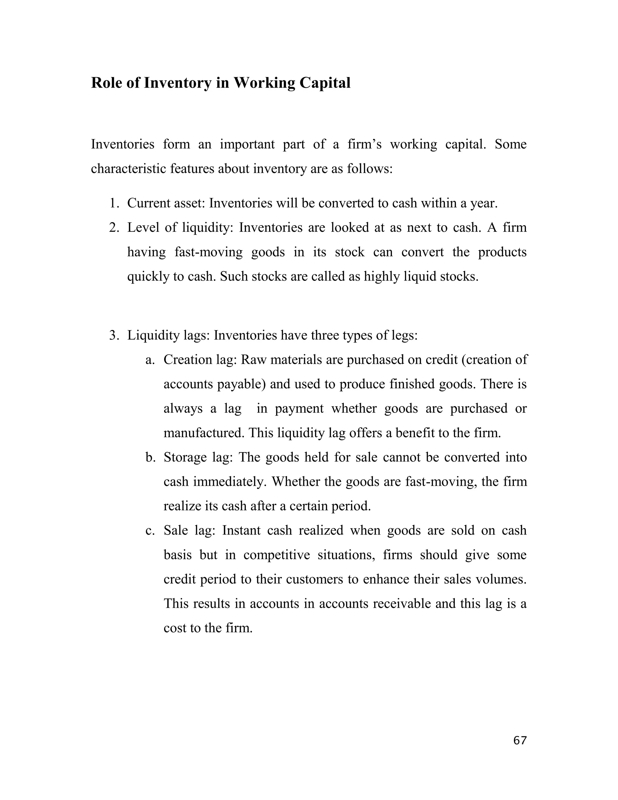 Role of Inventory in Working Capital


Inventories form an important part of a firm‟s working capital. Some
characteristic features about inventory are as follows:

   1. Current asset: Inventories will be converted to cash within a year.
   2. Level of liquidity: Inventories are looked at as next to cash. A firm
      having fast-moving goods in its stock can convert the products
      quickly to cash. Such stocks are called as highly liquid stocks.



   3. Liquidity lags: Inventories have three types of legs:
         a. Creation lag: Raw materials are purchased on credit (creation of
             accounts payable) and used to produce finished goods. There is
             always a lag        in payment whether goods are purchased or
             manufactured. This liquidity lag offers a benefit to the firm.
         b. Storage lag: The goods held for sale cannot be converted into
             cash immediately. Whether the goods are fast-moving, the firm
             realize its cash after a certain period.
         c. Sale lag: Instant cash realized when goods are sold on cash
             basis but in competitive situations, firms should give some
             credit period to their customers to enhance their sales volumes.
             This results in accounts in accounts receivable and this lag is a
             cost to the firm.




                                                                              67
 