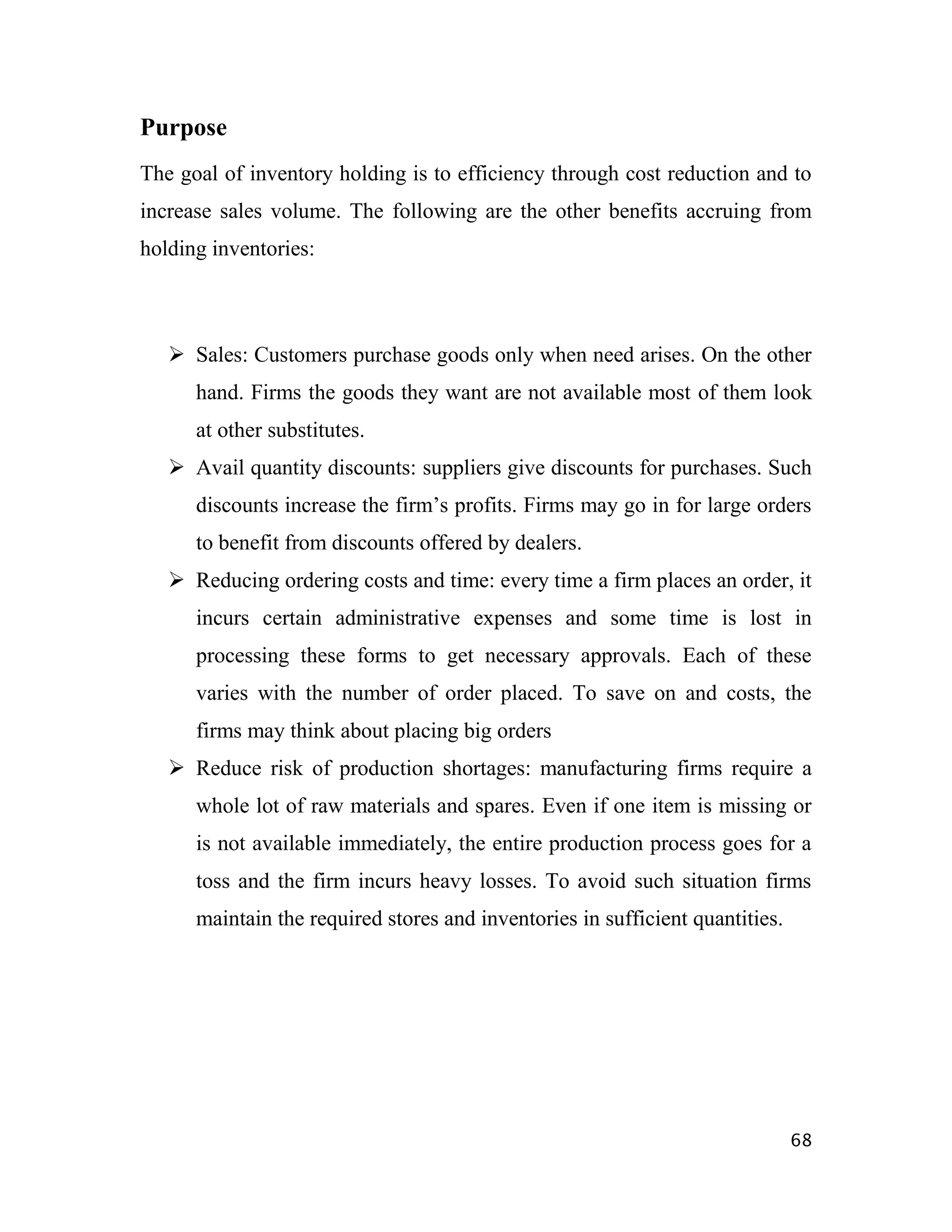 Purpose
The goal of inventory holding is to efficiency through cost reduction and to
increase sales volume. The following are the other benefits accruing from
holding inventories:



    Sales: Customers purchase goods only when need arises. On the other
      hand. Firms the goods they want are not available most of them look
      at other substitutes.
    Avail quantity discounts: suppliers give discounts for purchases. Such
      discounts increase the firm‟s profits. Firms may go in for large orders
      to benefit from discounts offered by dealers.
    Reducing ordering costs and time: every time a firm places an order, it
      incurs certain administrative expenses and some time is lost in
      processing these forms to get necessary approvals. Each of these
      varies with the number of order placed. To save on and costs, the
      firms may think about placing big orders
    Reduce risk of production shortages: manufacturing firms require a
      whole lot of raw materials and spares. Even if one item is missing or
      is not available immediately, the entire production process goes for a
      toss and the firm incurs heavy losses. To avoid such situation firms
      maintain the required stores and inventories in sufficient quantities.




                                                                               68
 