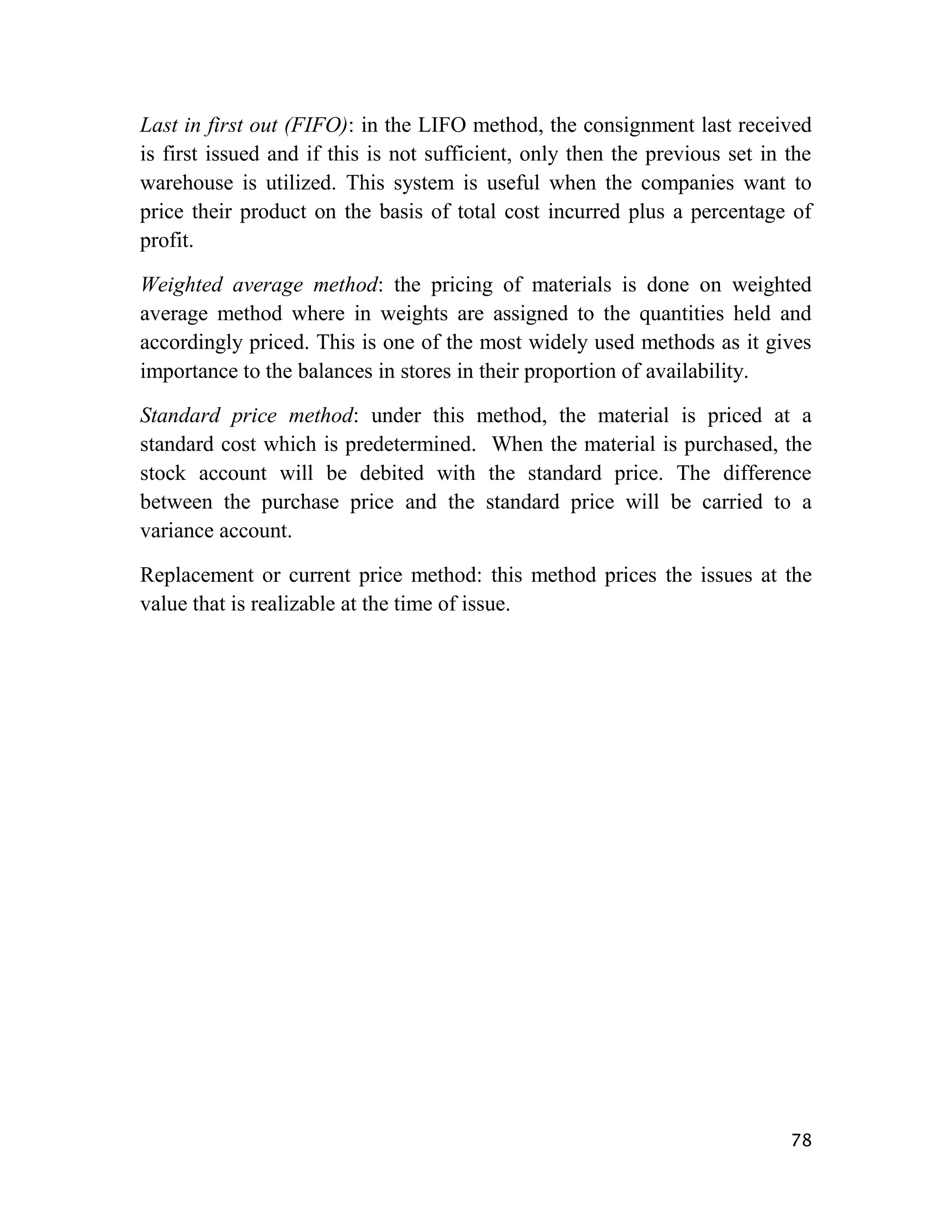 Last in first out (FIFO): in the LIFO method, the consignment last received
is first issued and if this is not sufficient, only then the previous set in the
warehouse is utilized. This system is useful when the companies want to
price their product on the basis of total cost incurred plus a percentage of
profit.

Weighted average method: the pricing of materials is done on weighted
average method where in weights are assigned to the quantities held and
accordingly priced. This is one of the most widely used methods as it gives
importance to the balances in stores in their proportion of availability.

Standard price method: under this method, the material is priced at a
standard cost which is predetermined. When the material is purchased, the
stock account will be debited with the standard price. The difference
between the purchase price and the standard price will be carried to a
variance account.

Replacement or current price method: this method prices the issues at the
value that is realizable at the time of issue.




                                                                             78
 