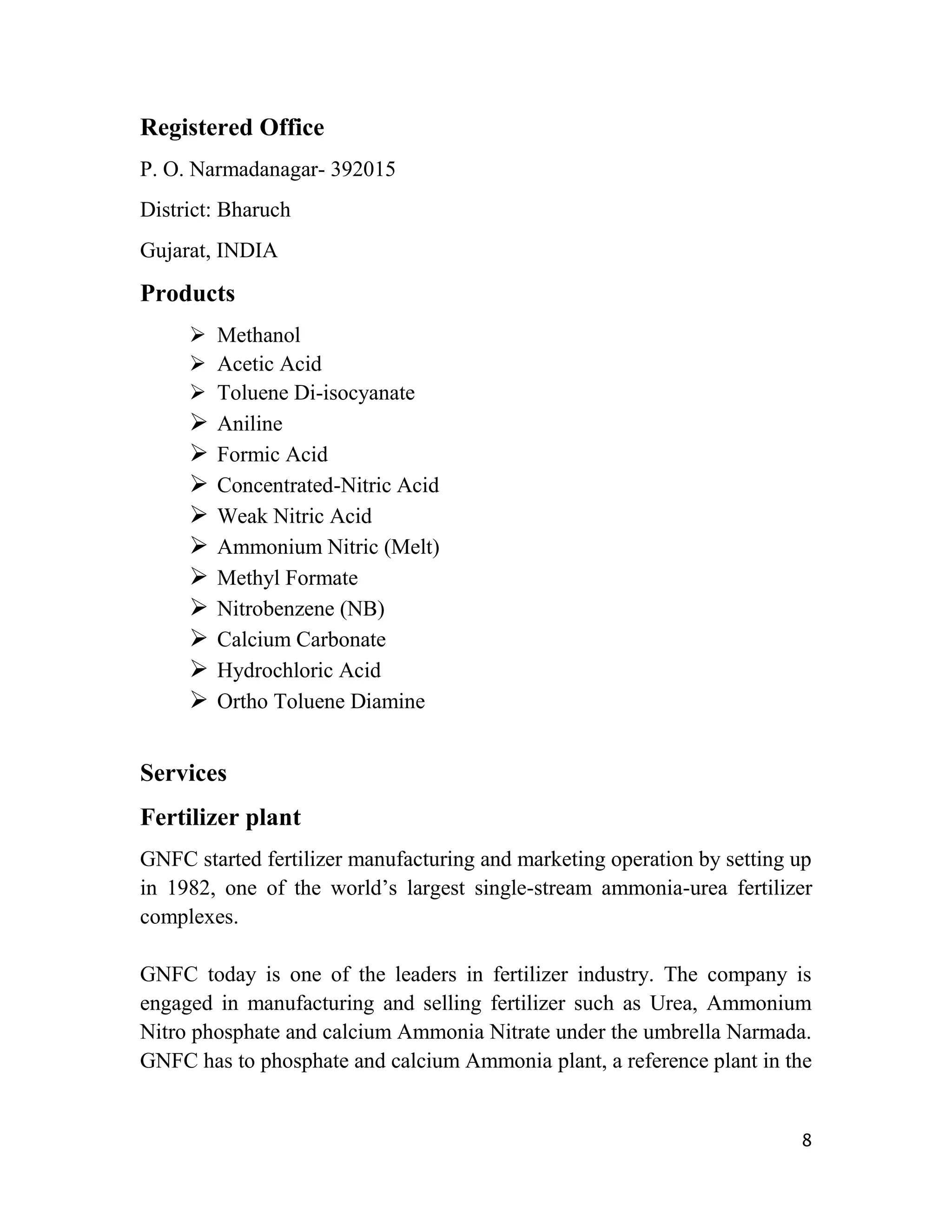 Registered Office
P. O. Narmadanagar- 392015
District: Bharuch
Gujarat, INDIA

Products
      Methanol
      Acetic Acid
      Toluene Di-isocyanate
      Aniline
      Formic Acid
      Concentrated-Nitric Acid
      Weak Nitric Acid
      Ammonium Nitric (Melt)
      Methyl Formate
      Nitrobenzene (NB)
      Calcium Carbonate
      Hydrochloric Acid
      Ortho Toluene Diamine

Services
Fertilizer plant
GNFC started fertilizer manufacturing and marketing operation by setting up
in 1982, one of the world‟s largest single-stream ammonia-urea fertilizer
complexes.

GNFC today is one of the leaders in fertilizer industry. The company is
engaged in manufacturing and selling fertilizer such as Urea, Ammonium
Nitro phosphate and calcium Ammonia Nitrate under the umbrella Narmada.
GNFC has to phosphate and calcium Ammonia plant, a reference plant in the


                                                                         8
 