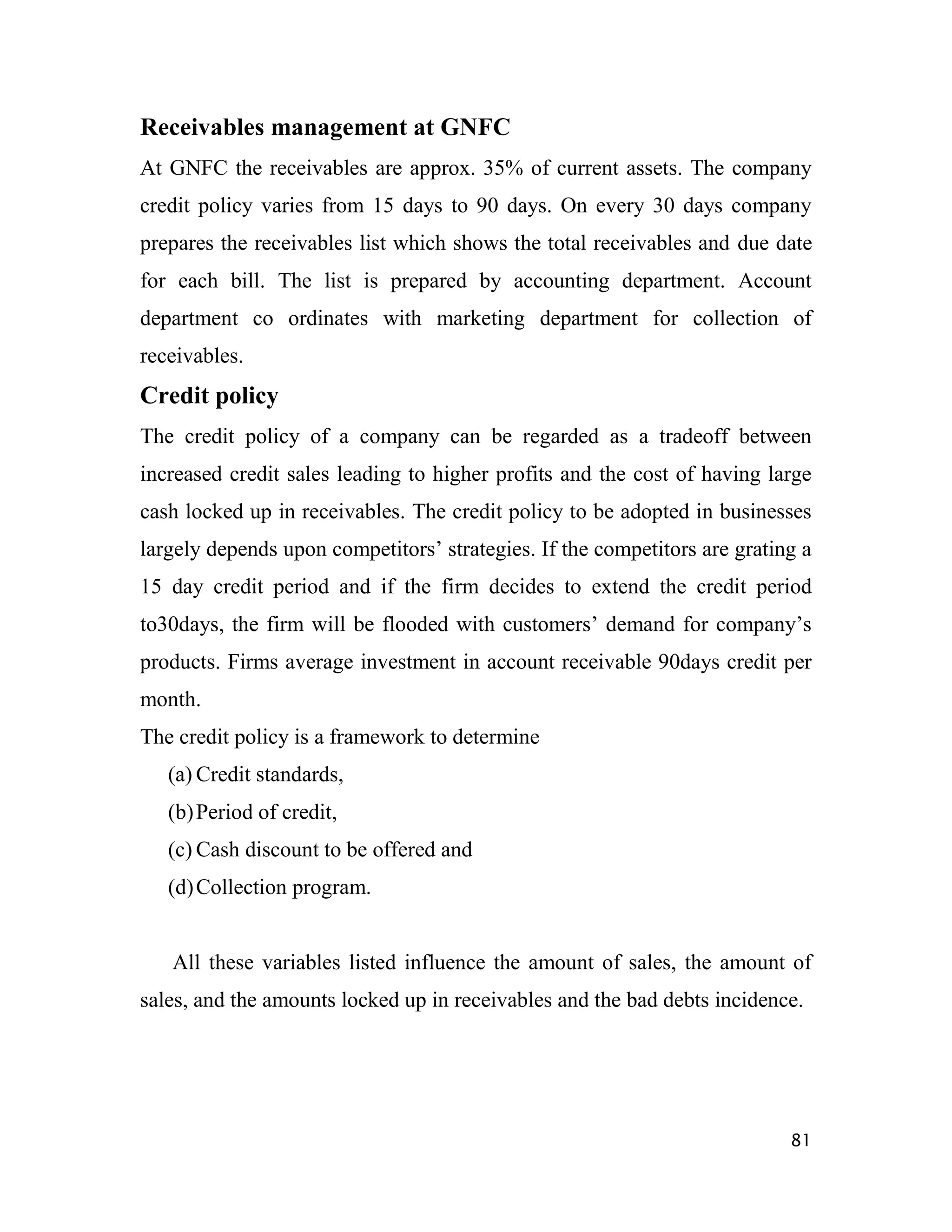 Receivables management at GNFC
At GNFC the receivables are approx. 35% of current assets. The company
credit policy varies from 15 days to 90 days. On every 30 days company
prepares the receivables list which shows the total receivables and due date
for each bill. The list is prepared by accounting department. Account
department co ordinates with marketing department for collection of
receivables.
Credit policy
The credit policy of a company can be regarded as a tradeoff between
increased credit sales leading to higher profits and the cost of having large
cash locked up in receivables. The credit policy to be adopted in businesses
largely depends upon competitors‟ strategies. If the competitors are grating a
15 day credit period and if the firm decides to extend the credit period
to30days, the firm will be flooded with customers‟ demand for company‟s
products. Firms average investment in account receivable 90days credit per
month.
The credit policy is a framework to determine
   (a) Credit standards,
   (b) Period of credit,
   (c) Cash discount to be offered and
   (d) Collection program.


   All these variables listed influence the amount of sales, the amount of
sales, and the amounts locked up in receivables and the bad debts incidence.




                                                                           81
 