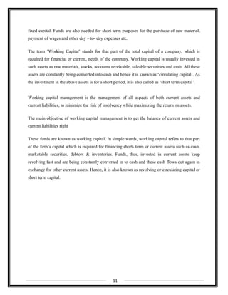 fixed capital. Funds are also needed for short-term purposes for the purchase of raw material,
payment of wages and other day – to- day expenses etc.
The term ‘Working Capital’ stands for that part of the total capital of a company, which is
required for financial or current, needs of the company. Working capital is usually invested in
such assets as raw materials, stocks, accounts receivable, saleable securities and cash. All these
assets are constantly being converted into cash and hence it is known as ‘circulating capital’. As
the investment in the above assets is for a short period, it is also called as ‘short term capital’.
Working capital management is the management of all aspects of both current assets and
current liabilities, to minimize the risk of insolvency while maximizing the return on assets.
The main objective of working capital management is to get the balance of current assets and
current liabilities right.
These funds are known as working capital. In simple words, working capital refers to that part
of the firm’s capital which is required for financing short- term or current assets such as cash,
marketable securities, debtors & inventories. Funds, thus, invested in current assets keep
revolving fast and are being constantly converted in to cash and these cash flows out again in
exchange for other current assets. Hence, it is also known as revolving or circulating capital or
short term capital.
11
 