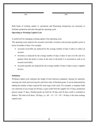 Both kinds of working capital i.e. permanent and fluctuating (temporary) are necessary to
facilitate production and sales through the operating cycle.
Operating or Working Capital Cycle
A useful tool for managing working capital is the operating cycle.
The operating cycle analyzes the accounts receivable, inventory and accounts payable cycles in
terms of number of days. For example:
• Accounts receivable are analyzed by the average number of days it takes to collect an
account.
• Inventory is analyzed by the average number of days it takes to turn over the sale of a
product (from the point it comes in the store to the point it is converted to cash or an
account receivable).
• Accounts payable are analyzed by the average number of days it takes to pay a supplier
invoice.
Definition
Working Capital cycle indicates the length of time between companies’ paying for materials,
entering into stock and receiving the cash from sales of finished goods. It can be determined by
adding the number of days required for each stage in the cycle. For example, a company holds
raw materials on an average for 60 days, it gets credit from the supplier for 15 days, production
process needs 15 days, finished goods are held for 30 days and 30 days credit is extended to
debtors. The total of all these, 120 days, i.e., 60 – 15 + 15 + 30 + 30 days is the total working
capital cycle.
14
TIME TIME
 