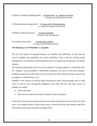 (2) Work -in-progress holding period = Average work - in – progress inventory
Average cost of production per day
(3) Finished goods storage period = Average stock of finished goods
Average cost of goods sold per day
(4) Debtors collection period = Average book debts
Average Credit Sales day per
(5) Credit period availed = Average trade creditors
Average credit purchases day per
The Balancing Act: Profitability vs. Liquidity
The two vital aspects of corporate business are liquidity and profitability. In the long run,
however liquidity and profitability are closely interlinked. That is why the working capital
management is as important as profit planning and is an integral part of planning in corporate
business.
The decision regarding the level of overall investment in working capital is a cost/benefit trade-
off - liquidity versus profitability. Unprofitable companies can survive if they have liquidity.
Profitable companies can fail if they run out of cash to pay their liabilities (wages, amounts due
to suppliers, overdraft interest, etc.).
Liquidity in the context of working capital management means having enough cash or ready
access to cash to meet all payment obligations when these fall due. The main sources of
liquidity are usually:
• Cash in the bank
• Short-term investments that can be cashed in easily and quickly.
Cash inflows from normal trading operations (cash sales and payments by receivables for credit
sales). An overdraft facility or other ready source of extra borrowing, Cash balances and flows
need to be monitored just as closely as trading profits
16
 