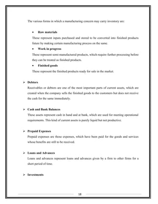 The various forms in which a manufacturing concern may carry inventory are:
• Raw materials
These represent inputs purchased and stored to be converted into finished products
future by making certain manufacturing process on the same.
• Work in progress
These represent semi-manufactured products, which require further processing before
they can be treated as finished products.
• Finished goods
These represent the finished products ready for sale in the market.
 Debtors
Receivables or debtors are one of the most important parts of current assets, which are
created when the company sells the finished goods to the customers but does not receive
the cash for the same immediately.
 Cash and Bank Balances
These assets represent cash in hand and at bank, which are used for meeting operational
requirements. This kind of current assets is purely liquid but not productive.
 Prepaid Expenses
Prepaid expenses are those expenses, which have been paid for the goods and services
whose benefits are still to be received.
 Loans and Advances
Loans and advances represent loans and advances given by a firm to other firms for a
short period of time.
 Investments
18
 