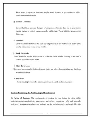 These assets comprise of short-term surplus funds invested in government securities,
shares and short-term bonds.
2) Current Liabilities:
Current liabilities represent that part of obligations, which the firm has to clear to the
outside parties in a short period, generally within year. These liabilities comprise the
following:
 Creditors
Creditors are the liabilities that stem out of purchase of raw materials on credit terms
usually for a period of one or two months.
 Bank Overdrafts
Bank overdrafts include withdrawals in excess of credit balance standing in the firm’s
current accounts with the banks.
 Short Term Loans
Short-term borrowings by the firm, from the banks and others, form part of current liabilities
as short-term loans.
 Provisions
These include provisions for taxation, proposed dividends and contingencies.
Factors Determining the Working Capital Requirements
1. Nature of Business: The requirements of working is very limited in public utility
undertakings such as electricity, water supply and railways because they offer cash sale only
and supply services not products, and no funds are tied up in inventories and receivables. On
19
 