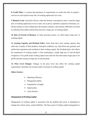8. Credit Policy: A concern that purchases its requirements on credit and sales its product /
services on cash requires lesser amt. of working capital and vice-versa.
9. Business Cycle: In period of boom, when the business is prosperous, there is need for larger
amt. of working capital due to rise in sales, rise in prices, optimistic expansion of business, etc.
On the contrary in time of depression, the business contracts, sales decline, difficulties are faced
in collection from debtor and the firm may have a large amt. of working capital.
10. Rate of Growth of Business: In faster growing concern, we shall require large amt. of
working capital.
11. Earning Capacity and Dividend Policy: Some firms have more earning capacity than
other due to quality of their products, monopoly conditions, etc. Such firms may generate cash
profits from operations and contribute to their working capital. The dividend policy also affects
the requirement of working capital. A firm maintaining a steady high rate of cash dividend
irrespective of its profit needs working capital more than the firm that retains larger part of its
profits and does not pay so high rate of cash dividend.
12. Price Level Changes: Changes in the price level also affect the working capital
requirements. Generally rise in prices leads to increase in working capital.
Others Factors:
• Operating efficiency.
• Management ability.
• Irregularities of supply.
• Import policy.
• Asset structure.
Management of Working Capital
Management of working capital is concerned with the problem that arises in attempting to
manage the current assets, current liabilities. The basic goal of working capital management is
21
 
