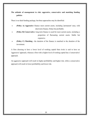 The attitude of management to risk: aggressive, conservative and matching funding
policies
There is no ideal funding package, but three approaches may be identified.
• (Policy A) Aggressive- finance most current assets, including 'permanent' ones, with
short-term finance. Risky but profitable.
• (Policy B) Conservative- long-term finance is used for most current assets, including a
proportion of fluctuating current assets. Stable but
expensive.
• (Policy C) Matching - the duration of the finance is matched to the duration of the
investment.
A firm choosing to have a lower level of working capital than rivals is said to have an
'aggressive' approach, whereas a firm with a higher level of working capital has a 'conservative'
approach.
An aggressive approach will result in higher profitability and higher risk, while a conservative
approach will result in lower profitability and lower risk.
23
 