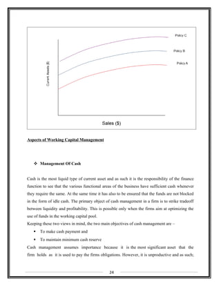 Aspects of Working Capital Management
 Management Of Cash
Cash is the most liquid type of current asset and as such it is the responsibility of the finance
function to see that the various functional areas of the business have sufficient cash whenever
they require the same. At the same time it has also to be ensured that the funds are not blocked
in the form of idle cash. The primary object of cash management in a firm is to strike tradeoff
between liquidity and profitability. This is possible only when the firms aim at optimizing the
use of funds in the working capital pool.
Keeping these two views in mind, the two main objectives of cash management are –
 To make cash payment and
 To maintain minimum cash reserve
Cash management assumes importance because it is the most significant asset that the
firm holds as it is used to pay the firms obligations. However, it is unproductive and as such;
24
 