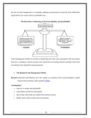 the aim of cash management is to maintain adequate cash position to keep the firm sufficiently
liquid and to use excess cash in a profitable way.
The firm faces a balancing act between liquidity and profitability
Cash management models are aimed at minimizing the total costs associated with movements
between a company's current account (very liquid but not earning interest) and their short-term
investments (less liquid but earning interest).
• The Baumol Cash Management Model
Baumol noted that cash balances are very similar to inventory levels, and developed a model
based on the economic order quantity (EOQ).
Assumptions:
• cash use is steady and predictable
• cash inflows are known and regular
• day-to-day cash needs are funded from current account
• Buffer cash is held in short-term investments.
25
 