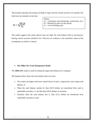 The formula calculates the amount of funds to inject into the current account or to transfer into
short-term investments at one time:
The model suggests that when interest rates are high, the cash balance held in non-interest-
bearing current accounts should be low. However its weakness is the unrealistic nature of the
assumptions on which it is based.
• The Miller-Orr Cash Management Model
The Miller-Orr model is used for setting the target cash balance for a company.
The diagram below shows how the model works over time.
• The model sets higher and lower control limits, H and L, respectively, and a target cash
balance, Z.
• When the cash balance reaches H, then (H-Z) dollars are transferred from cash to
marketable securities, i.e. the firm buys (H-Z) dollars of securities.
• Similarly when the cash balance hits L, then (Z-L) dollars are transferred from
marketable securities to cash.
26
Where:
CO = transaction costs (brokerage, commission, etc.)
D = demand for cash over the period
CH = cost of holding cash.
 