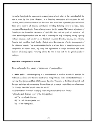 Normally, factoring is the arrangement on a non-recourse basis where in the event of default the
loss is borne by this factor. However, in a factoring arrangement with recourse, in such
situation, the accounts receivables will be turned back to the firm by the factor for resolution.
There are a number of financial distributors providing factoring services in India. Some
commercial banks and other financial agencies provide this service. The biggest advantages of
factoring are the immediate conversion of receivables into cash and predicted pattern of cash
flows. Financing receivables with the help of factoring can help a company having liquidity
without creating a net liability on its financial condition. Besides, factoring is a flexible
financial tool providing timely funds, efficient record keepings and effective management of
the collection process. This is not considered to be as a loan. There is no debt repayment, no
compromise to balance sheet, any long term agreements or delays associated with other
methods of raising capital. Factoring allows the firm to use cash for the growth needs of
business.
Aspects of Management of Debtors
There are basically three aspects of management of sundry debtors:
1. Credit policy: The credit policy is to be determined. It involves a trade-off between the
profits on additional sales that arise due to credit being extended on the one hand and the cost of
carrying those debtors and bad debt losses on the other. This seeks to decide credit period, cash
discount and other relevant matters. The credit period is general y stated in terms of net days.
For example if the firm’s credit terms are “net 50”.
It is expected that customers will repay credit obligations not later than 50 days.
Further, the cash discount policy of the firm specifies:
(a) The rate of cash discount.
(b) The cash discount period; and
(c) The net credit period.
29
 